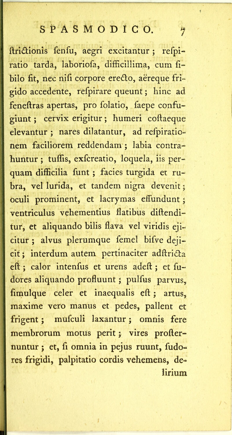 1 S P A S M O D I C O. ftridionis fenfu, aegri excitantur; refpl- ratio tarda, laboriofa, difEcillima, cum fi™ bilo fit, nec nifi corpore eredo, aereque fri- gido accedente, refpirare queunt; hinc ad feneftras apertas, pro folatio, faepe confu- giunt ; cervix erigitur; humeri coftaeque elevantur ; nares dilatantur, ad refpiratio- nem faciliorem reddendam'; labia contra- huntur ; tuffis, exfcreatio, loquela, iis per- quam difficilia funt ; facies turgida et ru- bra, vel lurida, et tandem nigra devenit; Oculi prominent, et lacrymas effundunt; ventriculus vehementius flatibus diftendi- tur, et aliquando bilis flava vel viridis eji- citur ; alvus plerumque femel bifve deji- cit ; interdum autem pertinaciter adftrida efi ; calor intenfus et urens adeft ; et fu- dores aliquando profluunt; pulfus parvus, fimulque celer et inaequalis efl ; artus, maxime vero manus et pedes, pallent et frigent; mufculi laxantur; omnis fere membrorum motus perit; vires profter- nuntur ; et, fi omnia in pejus ruunt, fudo- res frigidi, palpitatio cordis vehemens, de-* lirium