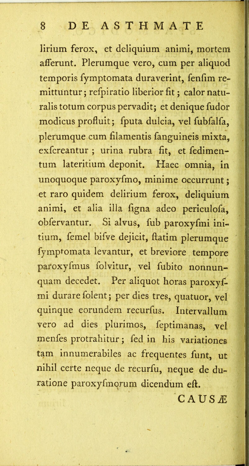 ]irium ferox, et deliquium animi, mortem afferunt.' Plerumque vero, cum per aliquod temporis fymptomata duraverint, fenfim re- mittuntur ; refpiratio liberior fit; calor natu- ralis totum corpus pervadit; et denique fudor modicus profluit; fputa dulcia, vel fubfalfa, plerumque cum filamentis fanguineis mixta, exfcreantur ; urina rubra fit, et fedimen- tum lateritium deponit. Haec omnia, in unoquoque paroxyfmo, minime occurrunt; et raro quidem delirium ferox, deliquium animi, et alia illa figna adeo periculofa, obfervantur. Si alvus, fub paroxyfmi ini- tium, femel bifve dejicit, flatim plerumque fymptomata levantur, et breviore tempore paroxyfmus folvitur, vel fubito nonnun- quam decedet. Per aliquot horas paroxyf- mi durare folent; per dies tres, quatuor, vel quinque eorundem recurfus. Intervallum vero ad dies plurimos, feptimanas, vel menfes protrahitur; fed in his variationes tam innumerabiles ac frequentes funt, ut nihil certe neque de recurfu, neque de du- ratione paroxyfmqrum dicendum eft. CAUSiE