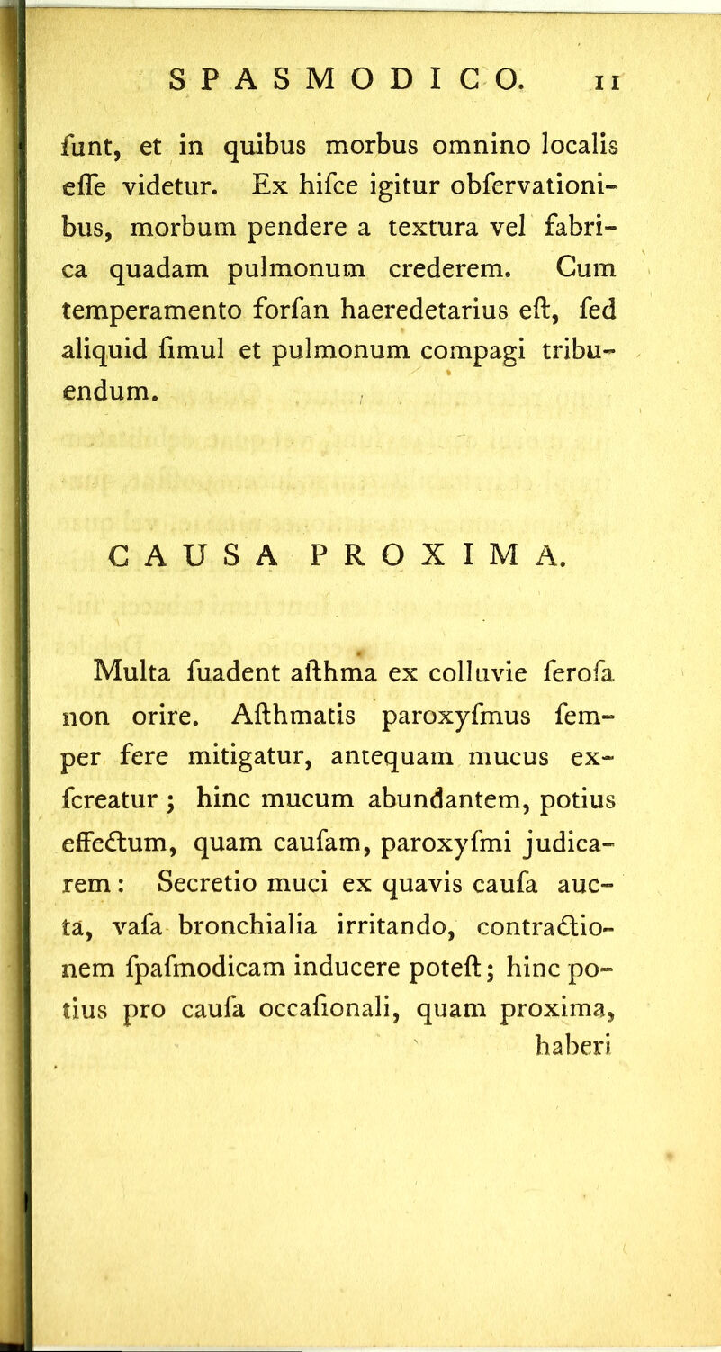 funt, et in quibus morbus omnino localis efle videtur. Ex hifce igitur obfervationi-* bus, morbum pendere a textura vel fabri- ca quadam pulmonum crederem. Cum temperamento forfan haeredetarius eft, fed aliquid fimul et pulmonum compagi tribu- endum. CAUSA PROXIMA. Multa fuadent afthma ex colluvie ferofa non orire. Afthmatis paroxyfmus fem- per fere mitigatur, antequam mucus ex- fcreatur ; hinc mucum abundantem, potius effedlum, quam caufam, paroxyfmi judica- rem : Secretio muci ex quavis caufa auc- ta, vafa bronchialia irritando, contra£lio- nem fpafmodicam inducere poteft; hinc po- tius pro caufa occafionali, quam proxima, haberi