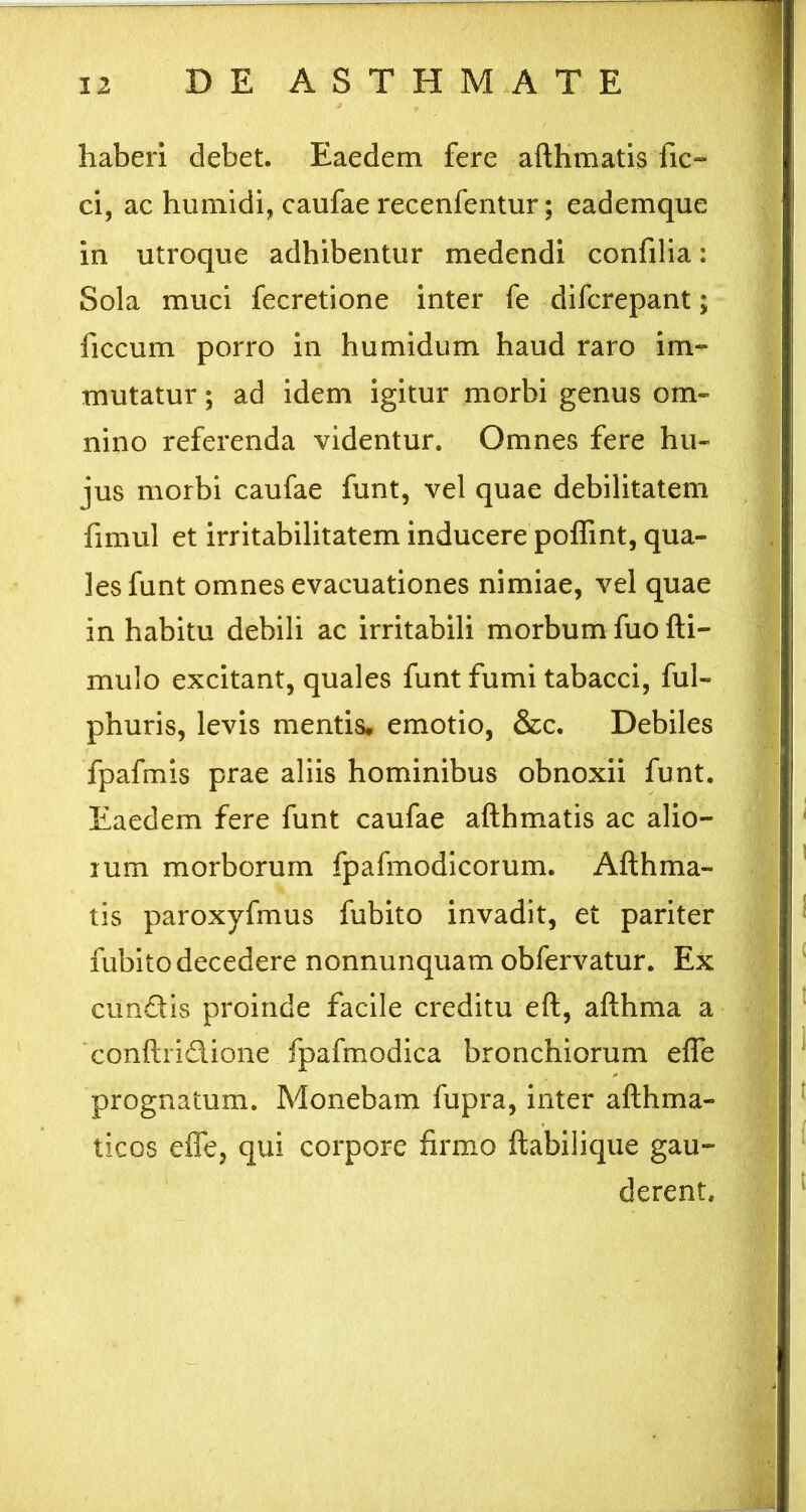 haberi debet. Eaedem fere afthmatis fic- ci, ac humidi, caufae recenfentur; eademque in utroque adhibentur medendi confilia: Sola muci fecretione inter fe difcrepant; ficcum porro in humidum haud raro im- mutatur ; ad idem igitur morbi genus om- nino referenda videntur. Omnes fere hu- jus morbi caufae funt, vel quae debilitatem fimul et irritabilitatem inducere polTint, qua- les funt omnes evacuationes nimiae, vel quae in habitu debili ac irritabili morbum fuofti- mulo excitant, quales funt fumi tabacci, ful- phuris, levis mentis, emotio, &c. Debiles fpafmis prae aliis hominibus obnoxii funt. Eaedem fere funt caufae afthmatis ac alio- lum morborum fpafmodicorum. Afthma- tis paroxyfmus fubito invadit, et pariter fubito decedere nonnunquam obfervatur. Ex eundis proinde facile creditu eft, afthma a conftridione fpafmodica bronchiorum efle prognatum. Monebam fupra, inter afthma- ticos effe, qui corpore firmo ftabilique gau- derent.