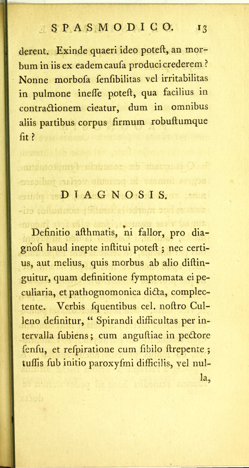 Exinde quaeri ideo poteft, an mor- bum in iis ex eadem caufa produci crederem ? Nonne morbofa fenfibilitas vel irritabilitas in pulmone inefle poteft, qua facilius in contradlionem cieatur, dum in omnibus aliis partibus corpus firmum robuftumque ftt? DIAGNOSIS. Definitio afthmatis, ni fallor, pro dia- gnofi haud inepte inftitui poteft ; nec certi- us, aut melius, quis morbus ab alio diftin- gultur, quam definitione fymptomata ei pe- culiaria, et pathognomonica dida, complec- tente. Verbis fquentibus cel. noftro Cul- leno definitur, “ Spirandi difficultas per in- tervalla fubiens; cum anguftiae in pedore fcnfu, et refpiratione cum fibilo ftrepcnte ; tuffis fub initio paroxyfmi difficilis, vel nul- la,