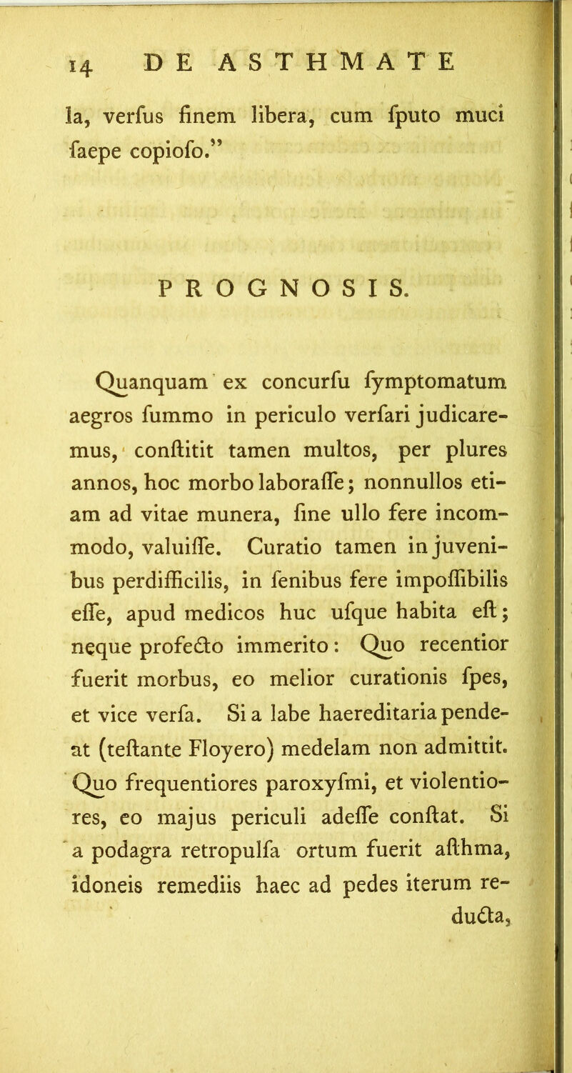 la, verfus finem libera, cum fputo muci copiofo.” PROGNOSIS. Quanquam ex concurfu fymptomatum aegros fummo in periculo verfari judicare- mus, * conftitit tamen multos, per plures annos, hoc morbo laboraffe; nonnullos eti- am ad vitae munera, fine ullo fere incom- modo, valuifle. Curatio tamen in juveni- bus perdifficilis, in fenibus fere impoffibilis effe, apud medicos huc ufque habita eft; neque profe£to immerito: Quo recentior fuerit morbus, eo melior curationis fpes, et vice verfa. Sia labe haereditariapende- nt (teftante Floyero) medelam non admittit. Quo frequentiores paroxyfmi, et violentio- res, co majus periculi adefle conflat. Si ' a podagra retropulfa ortum fuerit aflhma, idoneis remediis haec ad pedes iterum re- dudta,