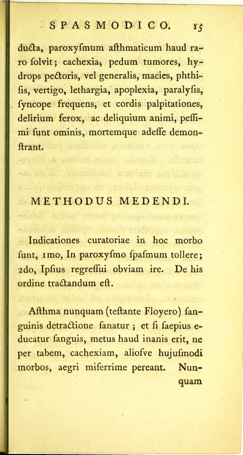«i dufta, paroxyfmum afthmaticum haud ra- ro folvit; cachexia^ pedum tumores, hy- drops pedioris, vel generalis, macies, phthi- fis, vertigo, lethargia,* apoplexia, paralylis, fyncope frequens, et cordis palpitationes, delirium ferox, ac deliquium animi, peffi- mi funt ominis, mortemque adefle demon- ftrant. > METHODUS MEDENDI. Indicationes curatoriae in hoc morbo funt, imo, In paroxyfmo fpafmum tollere; 2do, Ipfius regreffui obviam ire. De his ordine tradlandum eft. Afthma nunquam (teftante Floyero) fan- guinis detradtione fanatur ; et fi faepius e- ducatur fanguis, metus haud inanis erit, ne per tabem, cachexiam, aliofve hujufmodi morbos, aegri miferrime pereant. Nun- quam