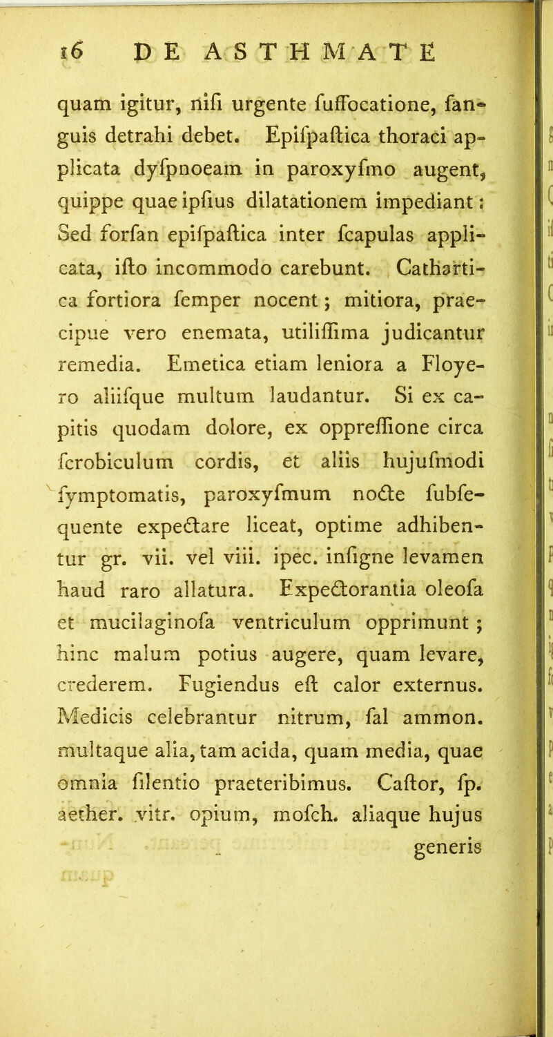 quam igitur, nifi urgente fufFocatione, fan- j | guis detrahi debet. Epifpaftica thoraci ap- j ! plicata dyfpnoeam in paroxyfmo augent, ' ” quippe quae ipfius dilatationem impediant: ^ Sed forfan epifpaftica inter fcapulas appli- cata, ifto incommodo carebunt. Cathafti- ca fortiora femper nocent; mitiora, prae- ^ cipue vero enemata, utiliflima judicantur remedia. Emetica etiam leniora a Floye- ro aliifque multum laudantur. Si ex ca- pitis quodam dolore, ex oppreffione circa ° fcrobiculum cordis, et aliis hujufmodi ^ ^fymptomatis, paroxyfmum nodle fubfe- quente expedare liceat, optime adhiben- ^ tur gr. vii. vel viii. ipec. infigne levamen f haud raro allatura. Expedorantia oleofa •] et mucilaginofa ventriculum opprimunt ; ® hinc malum potius augere, quam levare, crederem. Fugiendus eft calor externus. Medicis celebrantur nitrum, fal ammon. ^ multaque alia, tam acida, quam media, quae f omnia filentio praeteribimus. Caftor, fp. ^ aether, vitr. opium, inofch. aliaque hujus ^ generis | f