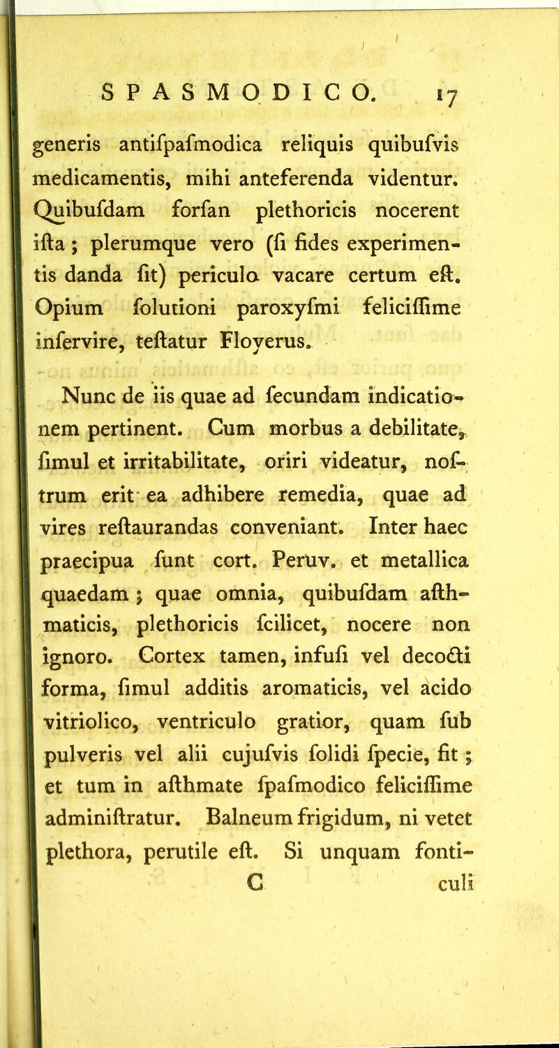 »7 generis antifpafmodica reliquis quibufvis medicamentis, mihi anteferenda videntur. Quibufdam forfan plethoricis nocerent ifta; plerumque vero (fi fides experimen- tis danda fit) pericula vacare certum eft. Opium folutioni paroxyfmi feliciffime infervire, teftatur Floyerus. I Nunc de iis quae ad fecundam indicatio- nem pertinent. Cum morbus a debilitate^ fimul et irritabilitate, oriri videatur, nof- trum erit' ea adhibere remedia, quae ad vires reftaurandas conveniant. Inter haec praecipua funt cort. Peruv. et metallica quaedam j quae omnia, quibufdam afth» maticis, plethoricis fcilicet, nocere non ignoro. Cortex tamen, infufi vel decodi forma, fimul additis aromaticis, vel acido vitriolico, ventriculo gratior, quam fub pulveris vel alii cujufvis folidi fpecie, fit; et tum in afthmate fpafmodico feliciffime adminiftratur. Balneum frigidum, ni vetet plethora, perutile eft. Si unquam fonti- C culi