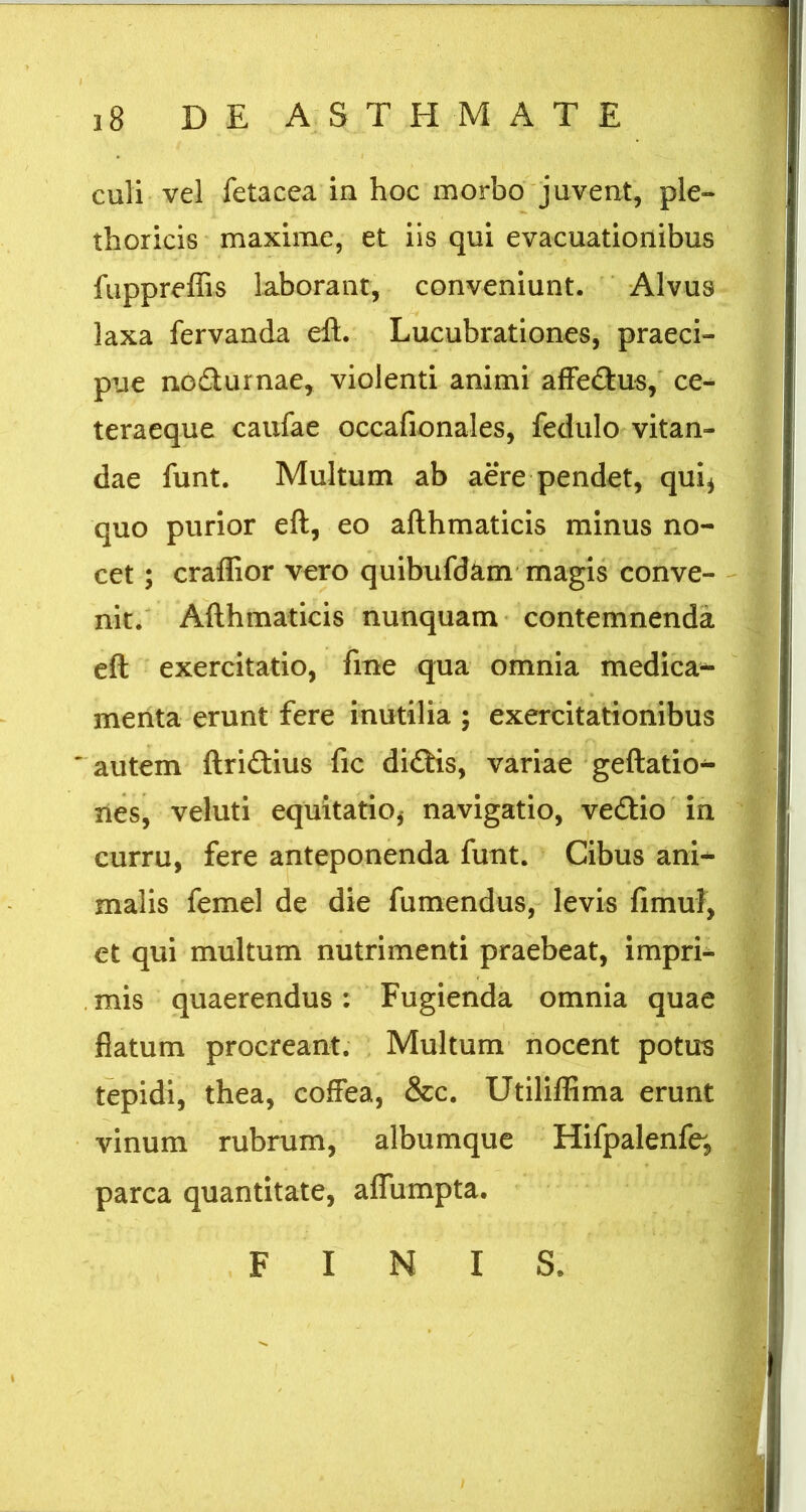 culi vel fetacea in hoc morbo juvent, ple- thoricis maxime, et iis qui evacuationibus fuppreffis laborant, conveniunt. Alvus laxa fervanda eft. Lucubrationes, praeci- pue nodurnae, violenti animi afFedus,' ce- teraeque caufae occafionales, fedulo vitan- dae funt. Multum ab aere pendet, qui^ quo purior eft, eo afthmaticis minus no- cet ; craflior vero quibufdam magis conve- - nic. Afthmaticis nunquam contemnenda eft exercitatio, fine qua omnia medica- menta erunt fere inutilia ; exercitationibus  autem ftridius fic didis, variae geftatio- nes, veluti equitatio^ navigatio, vedio In curru, fere anteponenda funt. Cibus ani- malis femel de die fumendus, levis fimuf, et qui multum nutrimenti praebeat, impri- . mis quaerendus: Fugienda omnia quae flatum procreant. Multum nocent potus tepidi, thea, coffea, &c. Utiliflima erunt vinum rubrum, albumque Hifpalenfe^, parca quantitate, aflTumpta. FINIS.