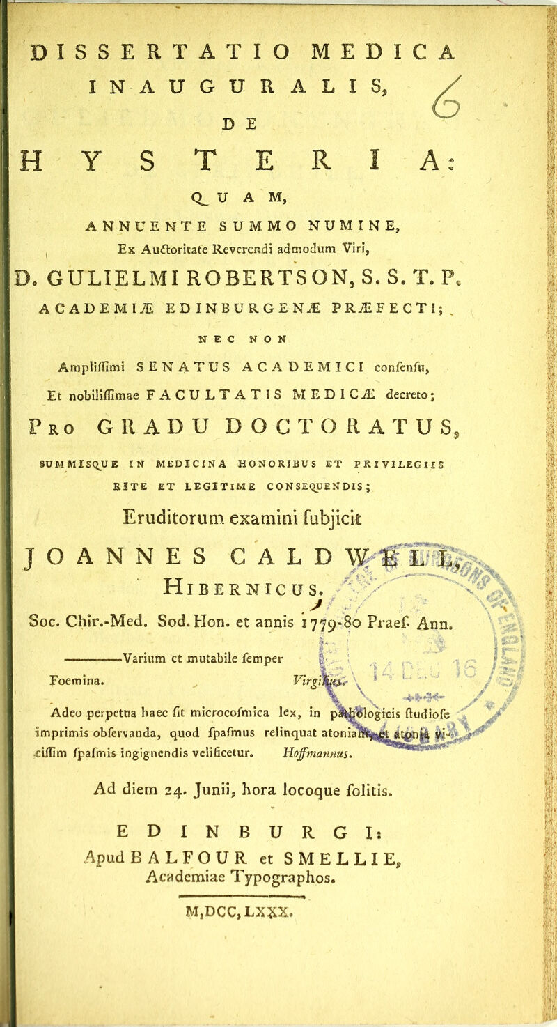 DISSERTATIO MEDICA INAUGURALIS, ^ H Y S D E T E R I U A M, ANNUENTE SUMMO NUMINE, , Ex Au&Gritate Reverendi admodum Viri, D. GULIELMI ROBERTSON, S. S. T. P, ACADEMI* EDINBURGENiE PRjEFECTI;. NEC NON Ampliffimi SENATUS ACADEMICI confenfu, Et nobiliffimae FACULTATIS MEDI C^i decreto; Pro GRADU DOCTORATUS, SUMMISqUE IN MEDICINA HONORIBUS ET PRIVILEGIIS RITE ET LEGITIME C O N SEQUE N DIS ; Eruditorum examini fubjick JOANNES GALD HlBERNICUSc J Soc. Chir.-Med. Sod. Hon. et annis 1779*80 Praef- Ann, ————Varium et mutabile femper Foemina. Virgifym-* ' \ ' . IO , , v '-» '*•* J Adeo perpetua haec fit microcofmica lex, in pMiBlogicis ftudiofe imprimis obfervanda, quod fpafmus relinquat atonia1l^kjttpn|4 ciffim fpafmis ingignendis velificetur. Hoffmannus. Ad diem 24. Junii., hora locoque folitis. ED IN BURGI: Apud B ALFOUR et S M E L L I E, Academiae Typographos. M,DCC, LXXX.