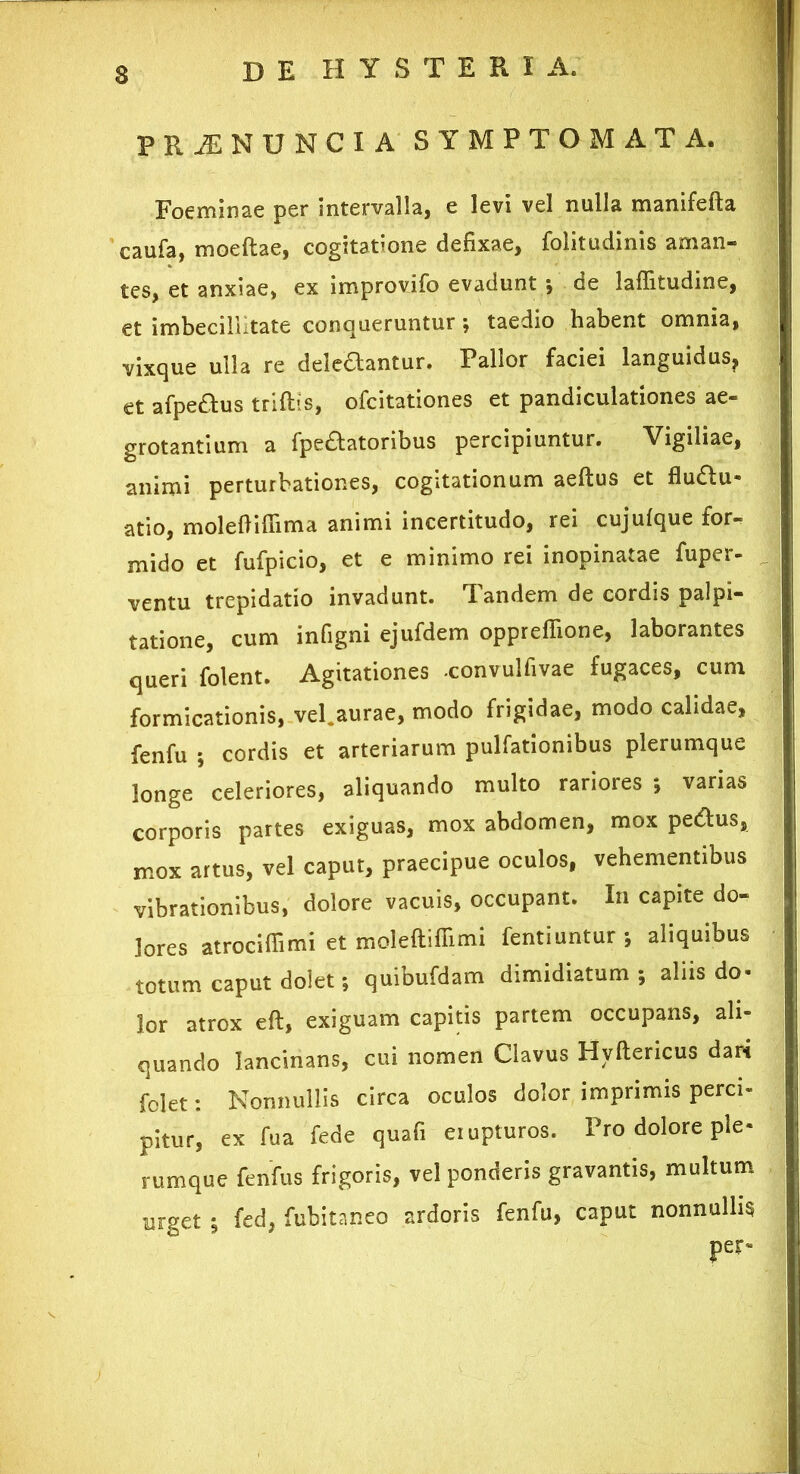 PRilNUNCI A SYMPTOMATA. Foeminae per intervalla, e levi vel nulla manifefta caufa, moeftae, cogitatione defixae, folitudinis aman- tes, et anxiae, ex improvifo evadunt •, de laffitudine, et imbecillitate conqueruntur; taedio habent omnia, vixque ulla re delectantur. Pallor faciei languidus, et afpe&us triftis, ofcitationes et pandiculationes ae- grotantium a fpe£tatoribus percipiuntur. Vigiliae, animi perturbationes, cogitationum aeftus et flu&u- atio, molefiifiima animi incertitudo, rei cujufque for- mido et fufpicio, et e minimo rei inopinatae fuper- ventu trepidatio invadunt. Iandem de cordis palpi- tatione, cum infigni ejufdem oppreffione, laborantes queri folent. Agitationes -convulfivae fugaces, cum formicationis, vel.aurae, modo frigidae, modo calidae, fenfu ; cordis et arteriarum pulfationibus plerumque longe celeriores, aliquando multo rariores •, varias corporis partes exiguas, mox abdomen, mox pe&us, mox artus, vel caput, praecipue oculos, vehementibus vibrationibus, dolore vacuis, occupant. In capite do- lores atrocifiimi et moleftiffimi fentiuntur ; aliquibus totum caput dolet; quibufdam dimidiatum; aliis do- lor atrox eft, exiguam capitis partem occupans, ali- quando lancinans, cui nomen Clavus Hvftericus dari folet: Nonnullis circa oculos dolor imprimis perci- pitur, ex fu a fede quafi eiupturos. Pro dolore ple- rumque fenfus frigoris, vel ponderis gravantis, multum urget ; fed, fubitaneo ardoris fenfu, caput nonnullis per-