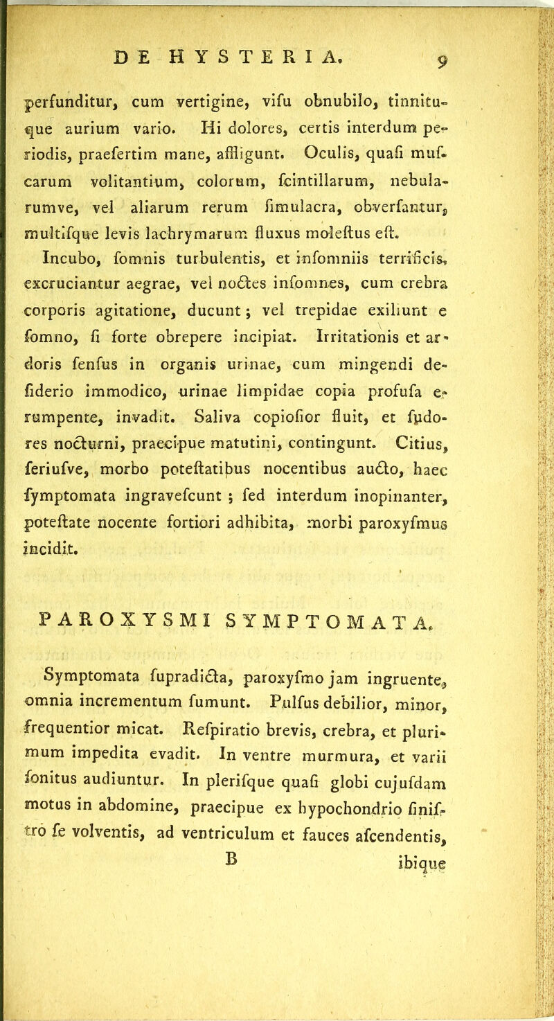 perfunditur, cum vertigine, vifu obnubilo, tinnitu- que aurium vario. Hi dolores, certis interdum pe- riodis, praefertim mane, affligunt. Oculis, quafi muf. carum volitantium, colorum, fcintillarum, nebula- rumve, vel aliarum rerum fimulacra, obverfanturs multlfque levis lachry marum fluxus moleftus eff. Incubo, fomnis turbulentis, et infomniis terrificis, excruciantur aegrae, vel nodtes infomnes, cum crebra corporis agitatione, ducunt; vel trepidae exibunt e fomno, fi forte obrepere incipiat. Irritationis et ar» doris fenfus in organis urinae, cum mingendi de- fiderio immodico, urinae limpidae copia profufa e? rumpente, invadit. Saliva copiofior fluit, et fpdo- res nocturni, praecipue matutini, contingunt. Citius, feriufve, morbo pcteftatilms nocentibus audio, haec fymptomata ingravefcunt ; fed interdum inopinanter, poteflate nocente fortiori adhibita, morbi paroxyfmus incidit. PAROXYSMI SYMPTOMATA, Symptomata fupradicta, paroxyfmo jam ingruente., omnia incrementum fumunt. Pulfus debilior, minor, frequentior micat. Refpiratio brevis, crebra, et pluri- mum impedita evadit. In ventre murmura, et varii fonitus audiuntur. In plerifque quafi globi cujufdam motus in abdomine, praecipue ex hypochondrio finif- tro fe volventis, ad ventriculum et fauces afcendentis, B ibiqu^