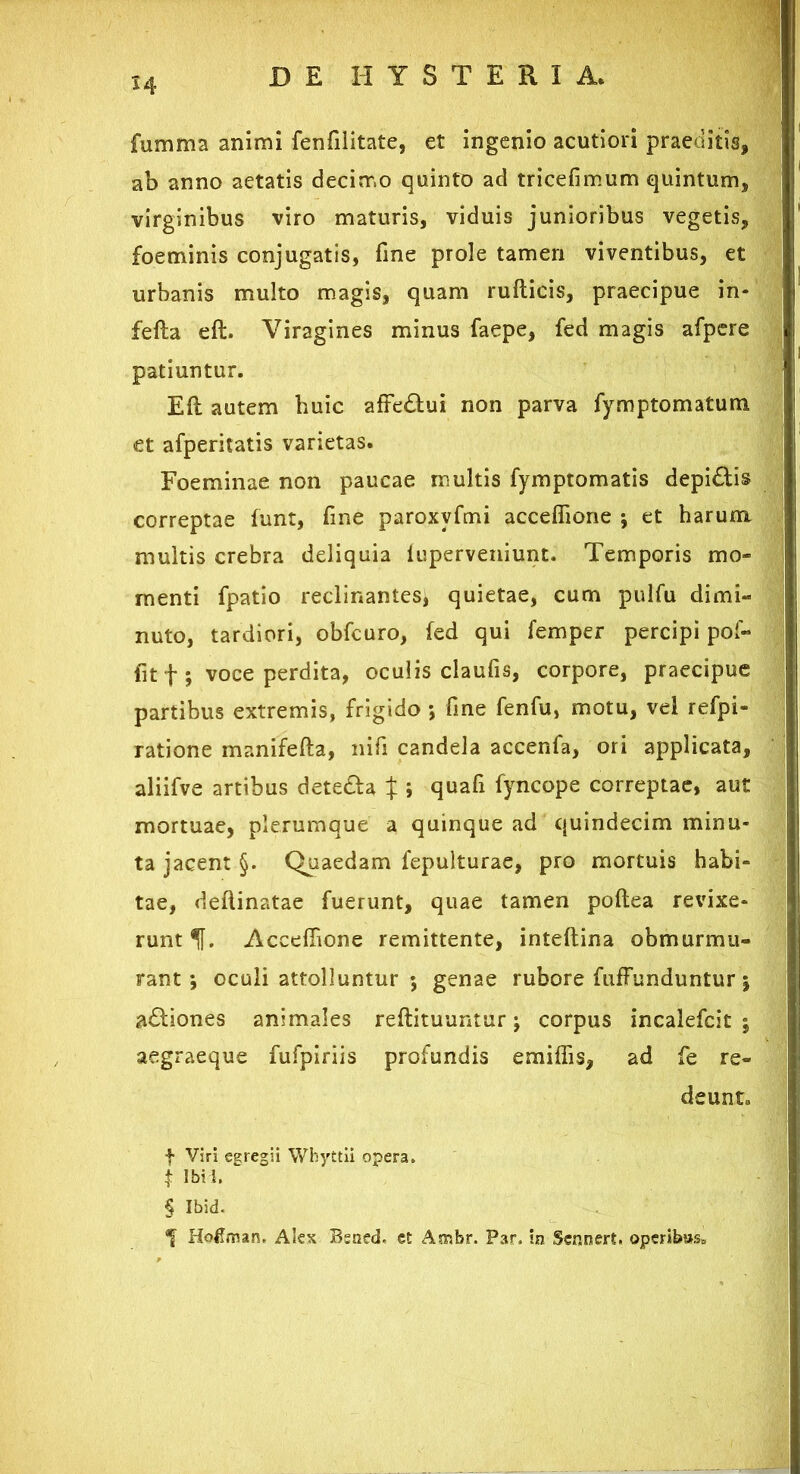 DE H Y S T E R I A, fumma animi fenfilitate, et ingenio acutiori praeditis, ab anno aetatis decimo quinto ad tricefimum quintum, virginibus viro maturis, viduis junioribus vegetis, foeminis conjugatis, fine prole tamen viventibus, et urbanis multo magis, quam rufticis, praecipue in- ; fefta eft. Viragines minus faepe, fed magis afpere j patiuntur. Eft autem huic affe&ui non parva fymptomatum et afperitatis varietas. Foeminae non paucae multis fymptomatis depi&is correptae funt, fine paroxvfmi accefiione ; et harum nuto, tardiori, obfcuro, fed qui femper percipi pof- fit f ; voce perdita, oculis claufis, corpore, praecipue partibus extremis, frigido •, fine fenfu, motu, vel refpi- ratione manifefta, nifi candela accenfa, ori applicata, aliifve artibus dete&a t j quafi fyncope correptae, aut mortuae, plerumque a quinque ad quindecim minu- ta jacent §. Quaedam fepulturae, pro mortuis habi- tae, deflinatae fuerunt, quae tamen poftea revixe- runt f. Accefiione remittente, inteftina obmurmu- rant; oculi attolluntur ; genae rubore fuffunduntur; a£tiones animales reftituuntur; corpus incalefcit j aegraeque fufpiriis profundis emiflis, ad fe re- f Viri egregii Whyttii opera. i Ibi 1. § Ibid. HoHman. Alex Bsned, et Ambr. Par. in Scnnert. operib»sD multis crebra deliquia iuperveniunt. Temporis mo- menti fpatio reclinantes, quietae, cum pulfu dimi- deunto