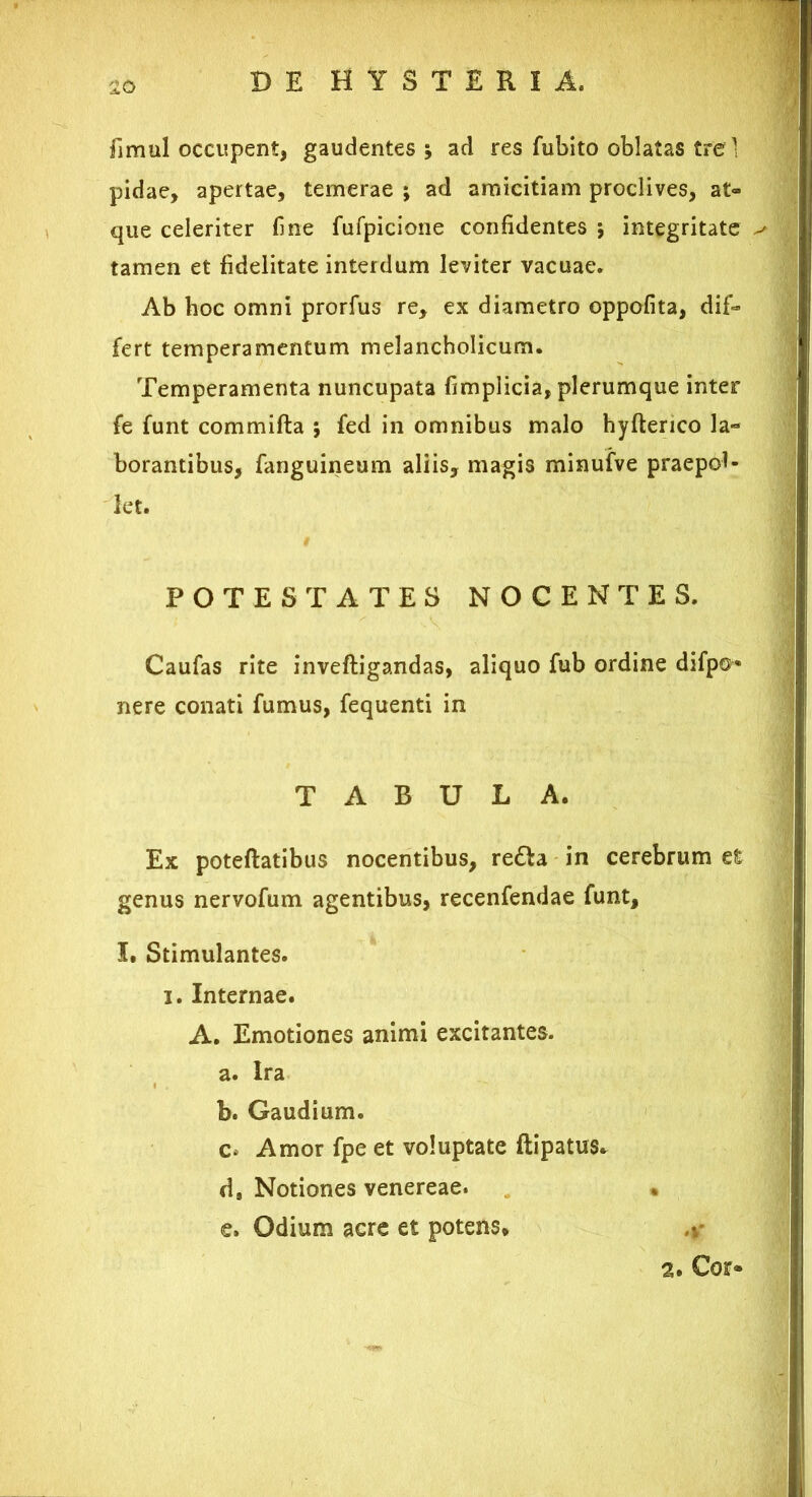 fimul occupent, gaudentes* ad res fubito oblatas tre 1 pidae, apertae, temerae ; ad amicitiam proclives, at- que celeriter fine fufpicione confidentes ; integritate tamen et fidelitate interdum leviter vacuae. Ab hoc omni prorfus re, ex diametro oppofita, dif- fert temperamentum melancholicum. Temperamenta nuncupata fimplicia, plerumque inter fe funt commifta ; fed in omnibus malo hyfterico la- borantibus, fanguineum aliis, magis minufve praepol- let. POTESTATES NOCENTES. Caufas rite inveftigandas, aliquo fub ordine difp©« nere conati fumus, fequenti in TABULA. Ex poteftatibus nocentibus, re£ta in cerebrum et genus nervofum agentibus, recenfendae funt, I. Stimulantes, i. Internae. A. Emotiones animi excitantes. a. Ira b. Gaudium. c* Amor fpe et voluptate ftipatus* d, Notiones venereae. • e. Odium acre et potens* a. Cor*