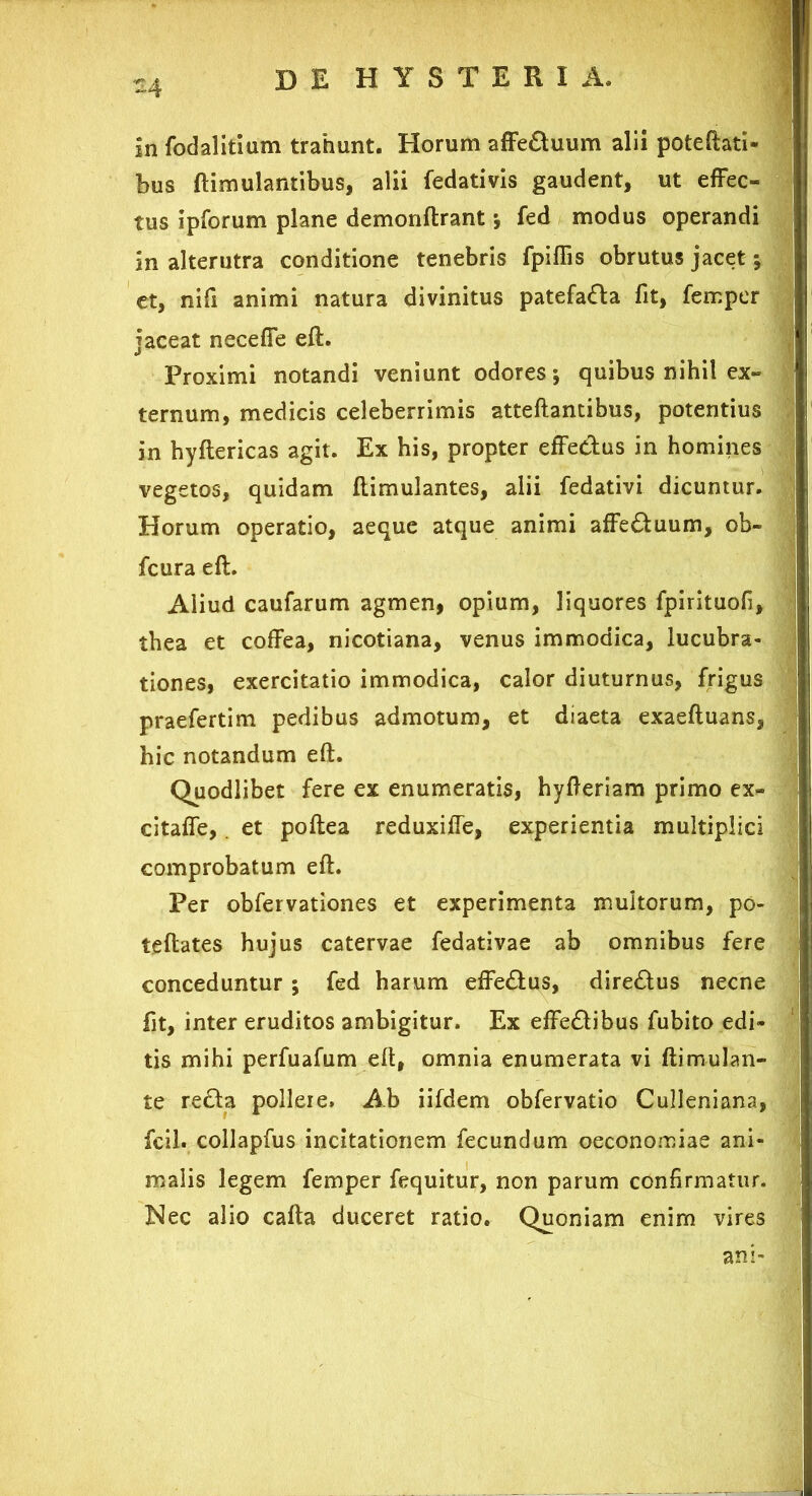 ~4 in fodalitium trahunt. Horum affeduum alii poteftati» bus ftimulantibus, alii fedativis gaudent, ut effec- tus ipforum plane demonftrant; fed modus operandi in alterutra conditione tenebris fpiflis obrutus jacet; et, nili animi natura divinitus patefada fit, fempcr jaceat neceffe eft. Proximi notandi veniunt odores; quibus nihil ex- ternum, medicis celeberrimis atteftantibus, potentius in hyftericas agit. Ex his, propter effedus in homines vegetos, quidam ftimulantes, alii fedativi dicuntur. Horum operatio, aeque atque animi affeduum, ob- fcura eft. Aliud caufarum agmen, opium, liquores fpirituofi, thea et coffea, nicotiana, venus immodica, lucubra- tiones, exercitatio immodica, calor diuturnus, frigus praefertim pedibus admotum, et diaeta exaeftuans, hic notandum eft. Quodlibet fere ex enumeratis, hyfteriam primo ex- citaffe, et poftea reduxiffe, experientia multiplici comprobatum eft. Per obfervationes et experimenta inultorum, po- teftates hujus catervae fedativae ab omnibus fere conceduntur ; fed harum effedus, diredus necne fit, inter eruditos ambigitur. Ex effedibus fubito edi- tis mihi perfuafum eft, omnia enumerata vi ftimulan- te reda polleie. Ab iifdem obfervatio Culleniana, fcil. collapfus incitationem fecundum oeconomiae ani- malis legem femper fequitur, non parum confirmatur. !Nec alio cafta duceret ratio. Quoniam enim vires ani-