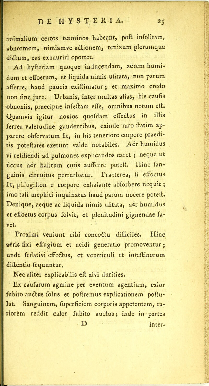 animalium certos terminos habeant, poft infolitam» abnormem, nimiamve a&ionem, renixum plerumque di£tum, eas exhauriri oportet. Ad hyfteriam quoque inducendam, aerem humi- dum et efFoetum, et liquida nimis ufitata, non parum afferre, haud paucis exiftimatur j et maximo credo non fine jure. Urbanis, inter multas alias, his caufis obnoxiis, praecipue infeftam effe, omnibus notum eft. Quamvis igitur noxios quofdam effeftus in illis ferrea valetudine gaudentibus, exinde raro ftatim ap- parere obfervatum fit, in his teneriore corpore praedi- tis poteftates exerunt valde notabiles. Aer humidus vi refiliendi ad pulmones explicandos caret ; neque ut iiccus aer halitum cutis aufferre poteft. Hinc fan- guinis circuitus perturbatur. Praeterea, fi effoetus fit, plilogifton e corpore exhalante abforbere nequit , imo tali mephiti inquinatus haud parum nocere poteft. Denique, aeque ac liquida nimis ufitata, aer humidus et effoetus corpus folvit, et plenitudini gignendae fa- vet. Proximi veniunt cibi conco£tu difficiles. Hinc aeris fixi effugium et acidi generatio promoventur; unde fedativi efferius, et ventriculi et inteftinorum diftentio fequuntur. Nec aliter explicabilis eft alvi durities. Ex caufarum agmine per eventum agentium, calor fubito au£tus folus et poftremus explicationem poftu- lat. Sanguinem, fuperficiem corporis appetentem, ra- riorem reddit calor fubito auQus \ inde in partes D inter-