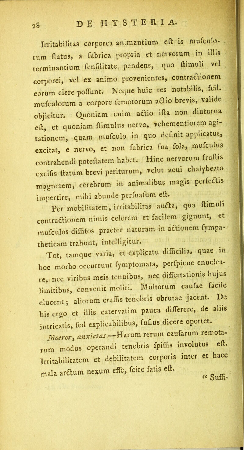 Irritabilitas corporea animantium eft is mufculo. rum flatus, a fabrica propria et nervorum in illis terminantium fenfilitate pendens, quo ftimuli vel corporei, vel ex animo provenientes, contra&ionem eorum ciere poffunt. Neque huic res notabrlis, fcil. mufculorum a corpore femotorum adio brevis, valide objicitur. Quoniam enim a&io illa non diuturna eft, et quoniam ftimulus nervo, vehementiorem agi- tationem, quam mufculo in quo definit applicatus, excitat, e nervo, et non fabrica fua fola, mufculus contrahendi poteftatem habet. Hinc nervorum fruftis excifis flatum brevi periturum, velut acui chalybeato magnetem, cerebrum in animalibus magis perfedrs impertire, mihi abunde perfualum eft. Per mobilitatem, irritabilitas aufta, qua ftimuli contraHionem nimis celerem et facilem gignunt, et mufculos diffitos praeter naturam in adionem fympa- theticam trahunt, intelligitur. Tot, tamque varia, et explicatu difficilia, quae m hoc morbo occurrunt fymptomata, perfpicue enuclea- re, nec viribus meis tenuibus, nec differtationis hujus limitibus, convenit moliri. Multorum caufae facile elucent; aliorum craffis tenebris obrutae jacent. De his ergo et illis catervatim pauca differere, de alus intricatis, fed explicabilibus, fuf.us dicere oportet. Moeror, anxietas—Harum rerum caufarum remota- rum modus operandi tenebris fpiffis involutus eft. Irritabilitatem et debilitatem corporis inter et haec mala ardum nexum effe, fcire fatis eft. Sufli*1