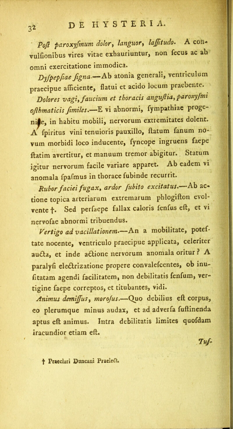 de H Y S T E Ri a. Pofi paroxyjrnum dolor, languor, lajjltudo• A coli* vulfionibus vires vitae exhauriuntur, non fecus ac ab omni exercitatione immodica. Dyfpepfiae figna.—Ah atonia generali, ventriculum praecipue afficiente, flatui et acido locum praebente. Dolores vagi, faucium et thoracis anguftia, paroxyfmt ojlhmaticis f miles*—E vi abnormi, fympathiae proge- nite, in habitu mobili, nervorum extremitates dolent. A fpiritus vini tenuioris pauxillo, flatum fanum no- vum morbidi loco inducente, fyncope ingruens faepe ftatim avertitur, et manuum tremor abigitur. Statum igitur nervorum facile variare apparet. Ab eadem vi anomala fpafmus in thorace fubinde recurrit. Rubor faciei fugax% ardor fubito excitatus*—Ab ac- tione topica arteriarum extremarum phlogifton evol- vente f. Sed perfaepe fallax caloris fenfus eft, et vi nervofae abnormi tribuendus. Vertigo ad vacillationem*—An a mobilitate, potef- tate nocente, ventriculo praecipue applicata, celeriter audla, et inde adtione nervorum anomala oritur ? A paralyfi eledlrizatione propere convalefcentes, ob inu- fitatam agendi facilitatem, non debilitatis fenfum, ver- tigine faepe correptos, et titubantes, vidi. Animus demijfus, morofus*—-Quo debilius efl corpus, eo plerumque minus audax, et ad ad ver fa fuftinenda aptus efl animus. Intra debilitatis limites quofdam iracundior etiam eft. Jufr f Praedari Dnncani PrackCl,