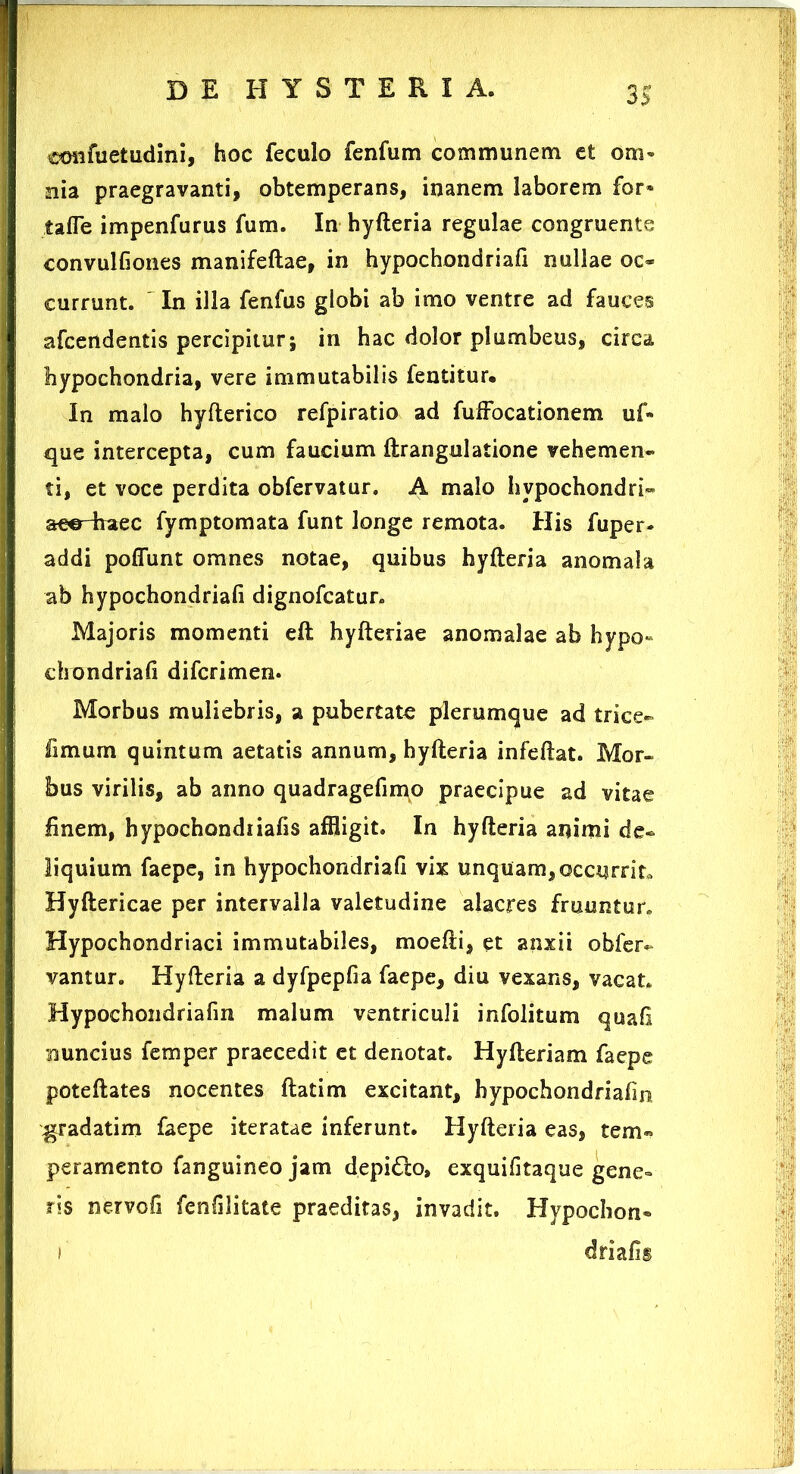 cmifuetudini, hoc feculo fenfum communem ct orn» nia praegravanti, obtemperans, inanem laborem for* tafle impenfurus fum. In hyfteria regulae congruente convulfiones manifeftae, in hypochondriafi nullae oc* currunt. In illa fenfus globi ab imo ventre ad fauces afcendentis percipitur; in hac dolor plumbeus, circa hypochondria, vere immutabilis fentitur. In malo hyfterico refpiratio ad fuffocationem uf» que intercepta, cum faucium ftrangulatione vehemen- ti, et voce perdita obfervatur. A malo hvpochondri- aee-haec fymptomata funt longe remota. His fuper- addi poflunt omnes notae, quibus hyfteria anomala ab hypochondriafi dignofcatur. Majoris momenti eft hyfteriae anomalae ab hypo- chondriafi difcrimen. Morbus muliebris, a pubertate plerumque ad trice- fimum quintum aetatis annum, hyfteria infeftat. Mor- bus virilis, ab anno quadragefimo praecipue ad vitae finem, hypochondiiafis affligit. In hyfteria animi de- liquium faepe, in hypochondriafi vix unquam,occurrito Hyftericae per intervalla valetudine alacres fruuntur. Hypochondriaci immutabiles, moefti, et anxii obfer- vantur. Hyfteria a dyfpepfia faepe, diu vexans, vacat. Hypochondriafm malum ventriculi infolitum quafi nuncius iemper praecedit et denotat. Hyfteriam faepe poteftates nocentes ftatim excitant, hypochondriafin ^radatim faepe iteratae inferunt. Hyfteria eas, tem- peramento fanguineo jam depidlo, exquifitaque gene» ris nervofi fenfilitate praeditas, invadit. Hypochon- ) driafis