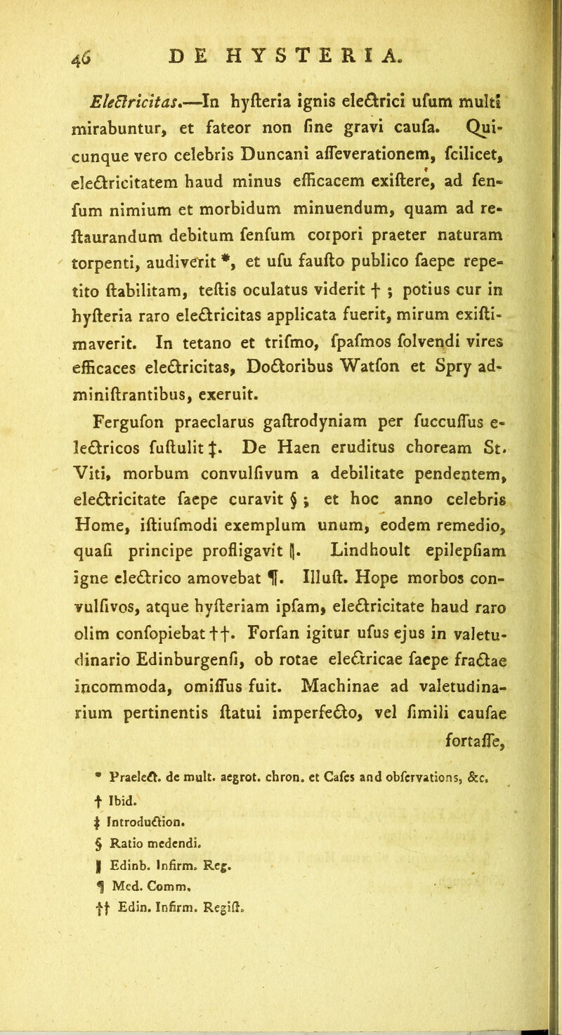 EleBricitas.—In hyfteria ignis eleCfcrici ufum multi mirabuntur, et fateor non fine gravi caufa. Qui- cunque vero celebris Duncani afleverationem, fcilicet, eledricitatem haud minus efficacem exiftere, ad fen- fum nimium et morbidum minuendum, quam ad re- flaurandum debitum fenfum corpori praeter naturam torpenti, audiverit #, et ufu faufto publico faepe repe- tito ftabilitam, teftis oculatus viderit + ; potius cur in hyfteria raro ele&ricitas applicata fuerit, mirum exifti- maverit. In tetano et trifmo, fpafmos folvendi vires efficaces ele&ricitas, Dodoribus Watfon et Spry ad- miniftrantibus, exeruit. Fergufon praeclarus gaftrodyniam per fuccuffus e- le&ricos fuftulit De Haen eruditus choream St* Viti, morbum convulfivum a debilitate pendentem, ele&ricitate faepe curavit § ; et hoc anno celebris Home, iftiufmodi exemplum unum, eodem remedio, quafi principe profligavit !). Lindhoult epilepfiam igne electrico amovebat Illuft. Hope morbos con- vulfivos, atque hyfteriam ipfam, ele&ricitate haud raro olim confopiebat ft* Forfan igitur ufus ejus in valetu- dinario Edinburgenfi, ob rotae electricae faepe fra&ae incommoda, omiflus fuit. Machinae ad valetudina- rium pertinentis flatui imperfe&o, vel fimili caufae fortaffe, * Praeleft. dc mult. aegrot. chron. et Cafes and obfervations, &c, f Ibid. | Jntroduftion. § Ratio medendi. | Edinb. Infirm» Reg. <S Mcd. Comm, f f Edin. Infirm. Regifh