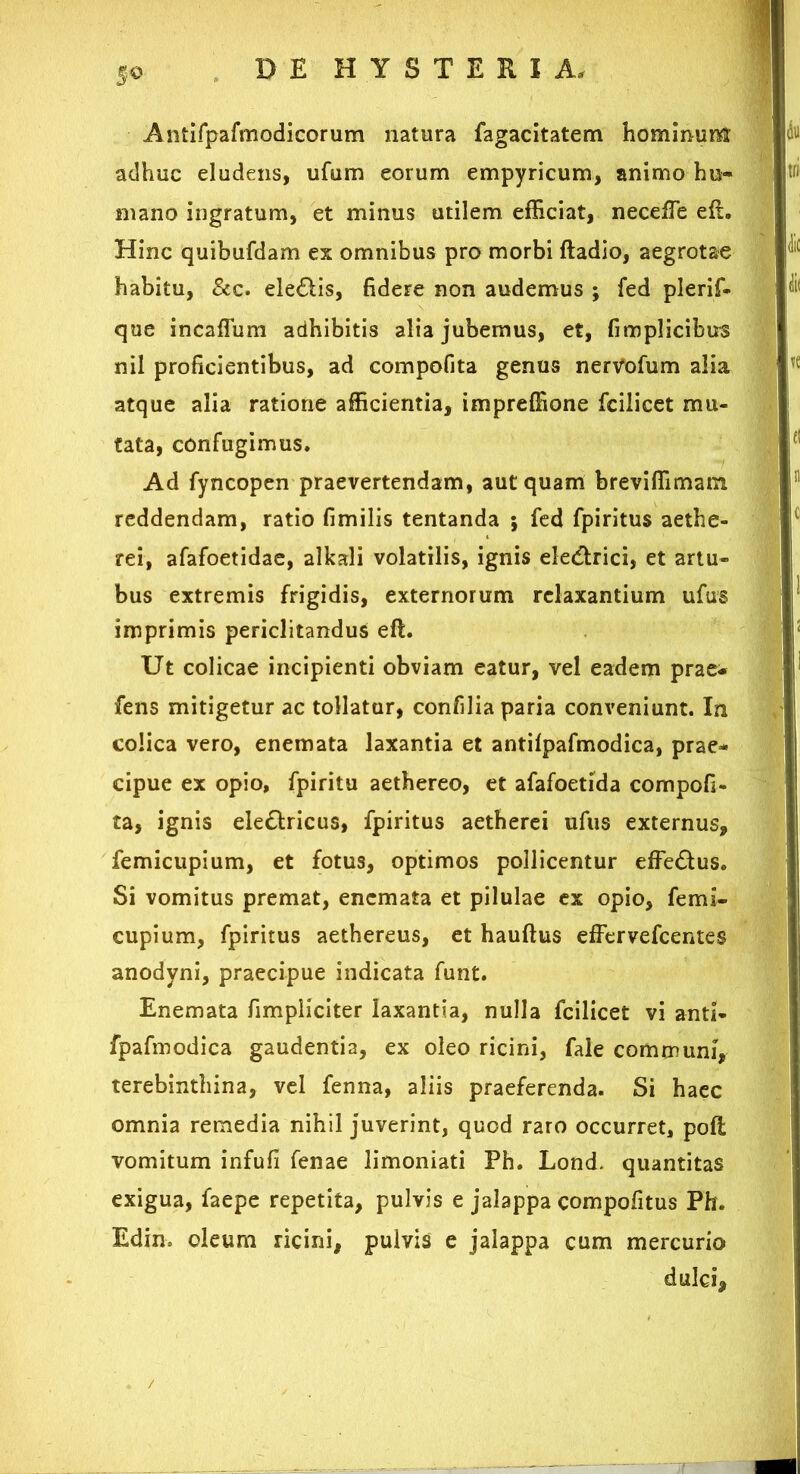 Antifpafmodicorum natura fagacitatem hominum adhuc eludens, ufum eorum empyricum, animo hu- mano ingratum, et minus utilem efficiat, neceffie eft. Hinc quibufdam ex omnibus pro morbi ftadio, aegrotae habitu, &c. ele&is, fidere non audemus ; fed plerif- que incaffum adhibitis alia jubemus, et, fimplicibirs nil proficientibus, ad compofita genus nervofum alia atque alia ratione afficientia, impreffione fcilicet mu- tata, confugimus. Ad fyncopen praevertendam, aut quam breviffimatn reddendam, ratio fimilis tentanda ; fed fpiritus aethe- rei, afafoetidae, alkali volatilis, ignis eledrici, et artu- bus extremis frigidis, externorum relaxantium ufus imprimis periclitandus eft. Ut colicae incipienti obviam eatur, vel eadem prae- fens mitigetur ac tollatur, confilia paria conveniunt. In colica vero, enemata laxantia et antilpafmodica, prae- cipue ex opio, fpiritu aethereo, et afafoetida compofi- ta, ignis ele&ricus, fpiritus aetherei ufus externus, femicupium, et fotus, optimos pollicentur effe&us. Si vomitus premat, enemata et pilulae ex opio, femi- cupium, fpiritus aethereus, et hauftus effervefcentes anodyni, praecipue indicata funt. Enemata fimpliciter laxantia, nulla fcilicet vi anti- fpafmodica gaudentia, ex oleo ricini, fale communi, terebinthina, vel fenna, aliis praeferenda. Si haec omnia remedia nihil juverint, quod raro occurret, poft vomitum infufi fenae limoniati Ph. Lond. quantitas exigua, faepe repetita, pulvis e jalappa compofitus Ph. Edin, oleum ricini, pulvis e jalappa cum mercurio dulci.