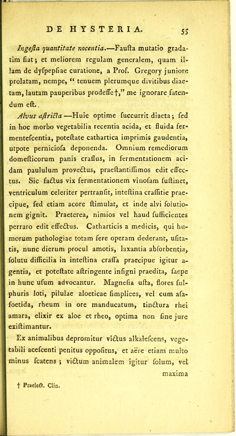 SS Ingejla quantitate nocentia.-—-Faufta mutatio grada- tim fiat; et meliorem regulam generalem, quam il- lam de dyfpepfiae curatione, a Prof. Gregory juniore prolatam, nempe,  tenuem plerumque divitibus diae- j tam, lautam pauperibus prodefief,” me ignorare faten- dum eft.. Alvus aftriEla— Huic optime fuccurrit diaeta; fed in hoc morbo vegetabilia recentia acida, et fluida fer- mentefcentia, poteflate cathartica imprimis gaudentia, utpote perniciofa deponenda. Omnium remediorum domefticorum panis crafius, in fermentationem aci- dam paululum proveftus, praeftantiflimos edit effec- tus. Sic fa&us vix fermentationem vinofam fuftinet, ventriculum celeriter pertranfit, inteftina craflitie prae- cipue, fed etiam acore ftimulat, et inde alvi folutio- nem gignit. Praeterea, nimios vel haud fufficientes perraro edit effe£fcus. Catharticis a medicis, qui hu- morum pathologiae totam fere operam dederant, ufita- tis, nunc dierum procul amotis, laxantia abforbentia, folutu difficilia in inteftina crafla praecipue igitur a- gentia, et poteftate aftringente infigni praedita, faepe in hunc ufum advocantur. Magnefia ufta, flores ful- phuris loti, pilulae aloeticae fimplices, vel cum afa- foetida, rheum in ore manducatum, tin&ura rhei amara, elixir ex aloe et rheo, optima non fine jure exiftimantur. Ex animalibus depromitur vidtus alkalefeens, vege- tabili acefcenti penitus oppofitus, et aere etiam multo minus fcatens *, vi£tum animalem igitur folum, vel f Pracleft, Clin. maxima