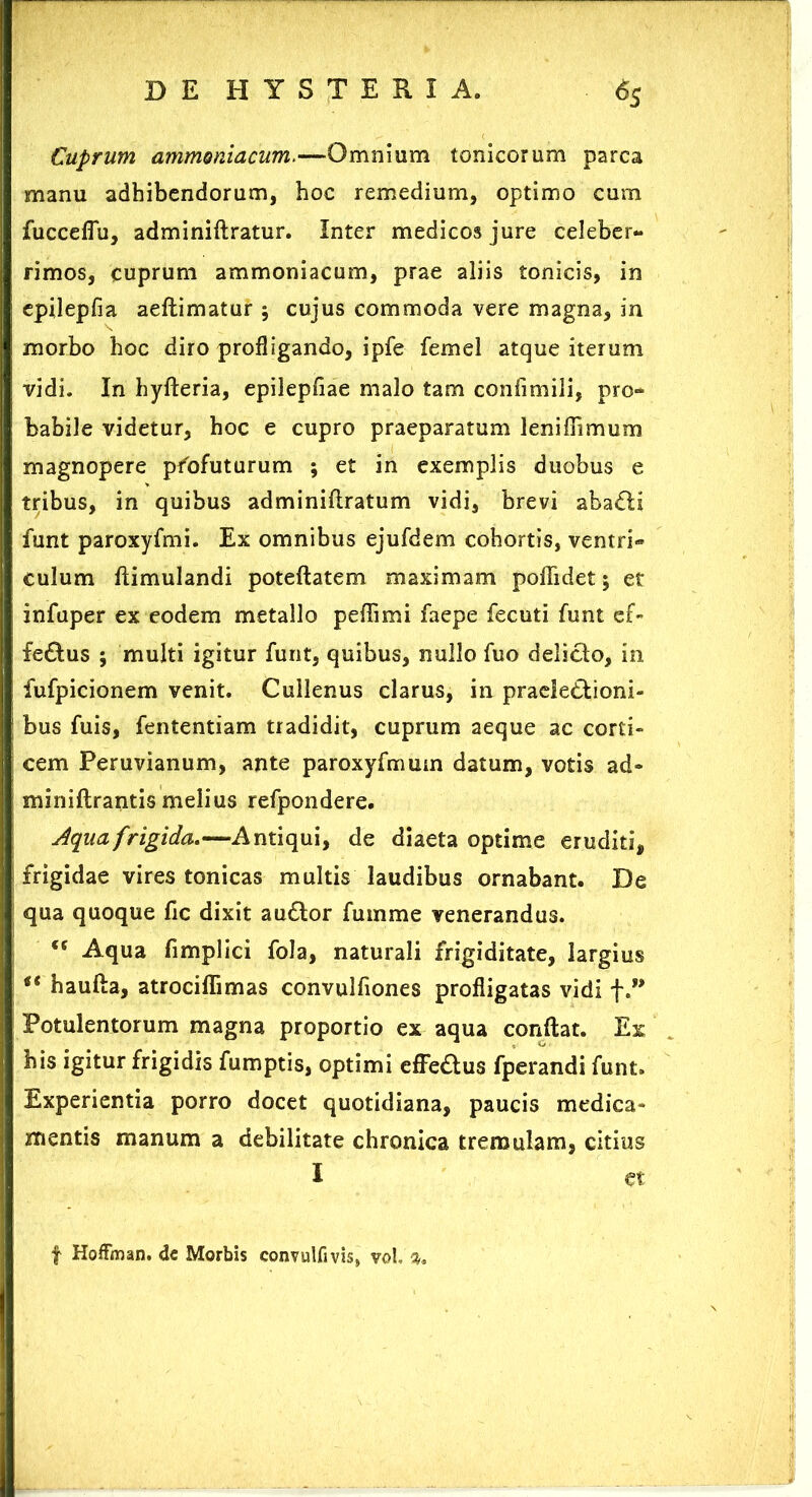 Cuprum ammoniacum.—Omnium tonicorum parca manu adhibendorum, hoc remedium, optimo cum fucceflu, adminiftratur. Inter medicos jure celeber- rimos, cuprum ammoniacum, prae aliis tonicis, in epilepfia aeftimatur ; cujus commoda vere magna, in morbo hoc diro profligando, ipfe femel atque iterum vidi. In hyfteria, epilepfiae malo tam confimili, pro- babile videtur, hoc e cupro praeparatum leniffimum magnopere profuturum ; et in exemplis duobus e tribus, in quibus adminiftratum vidi, brevi abadli funt paroxyfmi. Ex omnibus ejufdem cohortis, ventri- culum ftimulandi poteftatem maximam polii det 5 et infuper ex eodem metallo peflimi faepe fecuti funt e£- fedlus ; multi igitur funt, quibus, nullo fuo delicio, in fufpicionem venit. Cullenus clarus, in praeledlioni- bus fuis, fententiam tradidit, cuprum aeque ac corti- cem Peruvianum, ante paroxyfmum datum, votis ad- miniftrantis melius refpondere. Aqua frigida.—Antiqui, de diaeta optime eruditi, frigidae vires tonicas multis laudibus ornabant. De qua quoque fic dixit audior fumme venerandus. <c Aqua fimplici fola, naturali frigiditate, largius “ haufta, atrociflimas convulfiones profligatas vidi f.” Potulentorum magna proportio ex aqua conftat. Ex his igitur frigidis fumptis, optimi effedlus fperandi funt. Experientia porro docet quotidiana, paucis medica- mentis manum a debilitate chronica tremulam, citius f Hoffman. de Morbis convulfivis, vol,