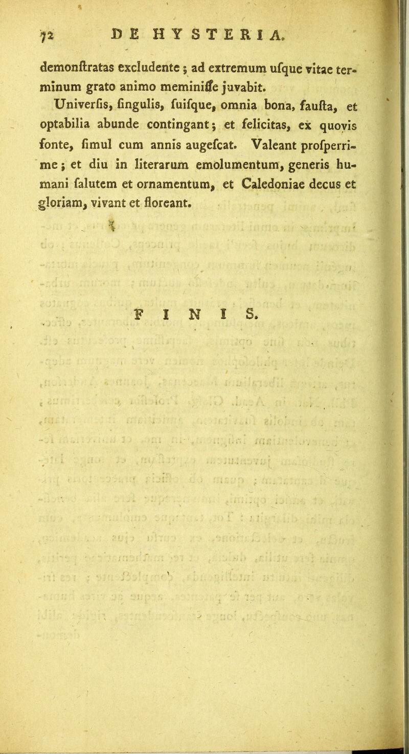 demonftratas excludente j ad extremum ufque vitae ter- minum grato animo meminitfe juvabit. Univerfis, fingulis, fuifque, omnia bona» faufla, et optabilia abunde contingant 5 et felicitas, ex quovis fonte, fimul cum annis augefcat. Valeant profperri- me; et diu in literarum emolumentum, generis hu- mani falutem et ornamentum, et Caledoniae decus et gloriam, vivant et floreant. FINIS.