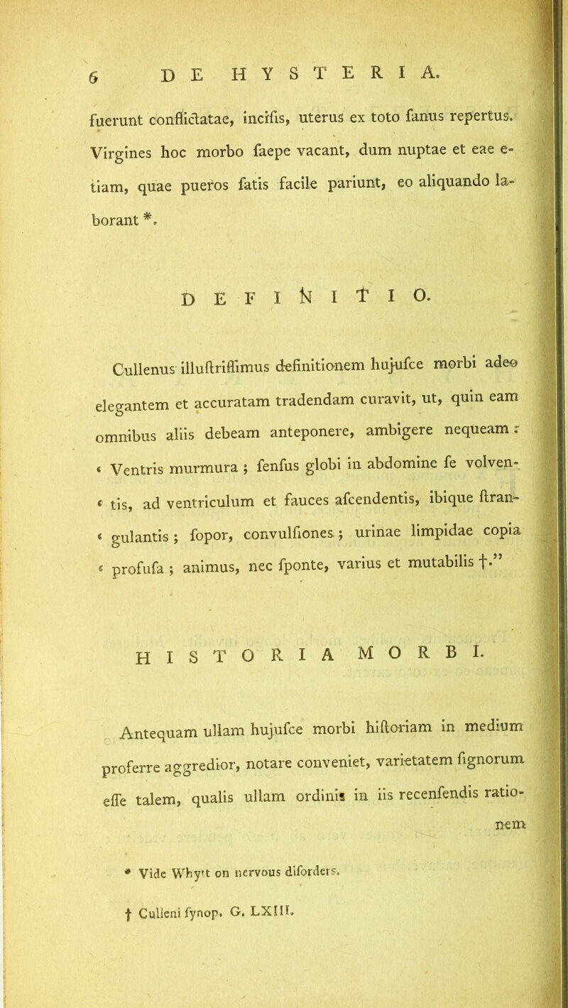 fuerunt conflidatae, incifis, uterus ex toto fanus repertus. Virgines hoc morbo faepe vacant, dum nuptae et eae e= tiam, quae pueros fatis facik pariunt, eo aliquando la- borant D E F I ISi I t I O. Cullenus illuUrilTimus d-efinitianem hujufce morbi adeo elegantem et accuratam tradendam curavit, ut, quin eam omnibus aliis debeam anteponere, ambigere nequeam.- < Ventris murmura; fenfus globi in abdomine fe volven- ‘ tis, ad ventriculum et fauces afcendentis, ibique llran- « gulantis; fopor, convulfiones.; urinae limpidae copia « profufa; animus, nec fponte, varius et mutabilis f*” historia morbi. Antequam ullam hujufce morbi hlftorlam m medium proferre aggredior, notare conveniet, varietatem fignorum elTe talem, qualis ullam ordinis in iis recenfendis ratio- nem * Vide Whytt on nervous diforders. f Gulienifynop. G. LXHI.