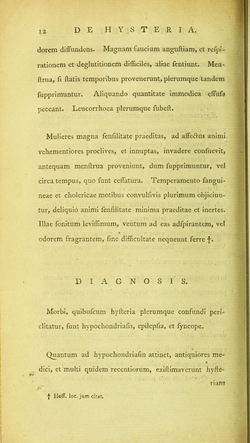 IZ dorem diiFundens. Magnam faucium anguftiam, et refpi rationem et deglutitionem dilEciles, aliae fentiunt. Men-= ftrua, fi liatis temporibus provenerunt, plerumque tandem fupprirUuntur. Aliquando quantitate immodica effuf^ peccant. Leucorrhoea plerumque fubell. , ■ Mulieres magna fenfilitate praeditas, ad alfetflus animi vehementiores proclives, et innuptas, invadere confuevit, antequam menftrua proveniunt, dum fupprimuntur, vel circa tempus, quo funt celTatura. Temperamento fangui- neae et cholericae motibus convulfivis plurimum objiciun- tur, deliquio animi fenfilitate minima praeditae et inertes. Illae fonitum levidimum, ventum ad eas adfpirantem, vel odorem fragrantem, fme difficultate nequeunt ferre f * DIAGNOSIS. Morbi, quibufcum hyfteria plerumque confundi pen=i ditatur, funt hypochondriafis, epilepfia, et fyncope. Quantum ad hypochondrialin attinet, antiquiores me» , dici, et multi quidem recentiorum, exillimaverunt hylle» ^ ^ - riaiH I Hoff, loc. jam citat,