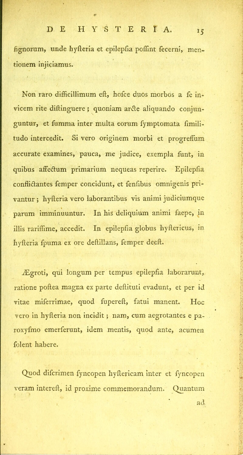 15 w . ' ■ iignomm, unde hyflerla et epilepfia poffint fecernl, men- tionem injiciamus. Non raro difficillimum eft, hofce duOs morbos a fe in- vicem rite diftinguere; quoniam ar(51e aliquando conjun- guntur, et fumma inter multa eorum fymptomata fimili- tudo intercedit. Si vero originem morbi et progreffum accurate examines, pauca, me judice, exempla funt, in quibus affedtum primarium nequeas reperire. Epilepfia conffidantes femper concidunt, et fenfibus omnigenis pri- vantur ; hyfteria vero laborantibus vis animi jiidiciumque , parum imminuuntur. In his deliquium animi faepe, in illis rariffime, accedit. In epilepfia globus liyllericus, in hyfteria fpuma ex ore deftillans, femper deeft. ^groti, qui longum per tempus epilepfia laborarunt, ratione poftea magna ex parte deftituti evadunt, et per id vitae miferrimae, quod fupereft, fatui manent. Hoc vero in hyfteria non incidit; nam, cum aegrotantes e pa- roxyfmo emerferunt, idem mentis, quod ante, acumen Iblent habere. Quod dlfcrimen fyiicopen Iiyfterlcam inter et fyncopen veram Intereft, id proxime commemorandum. Qiiantum