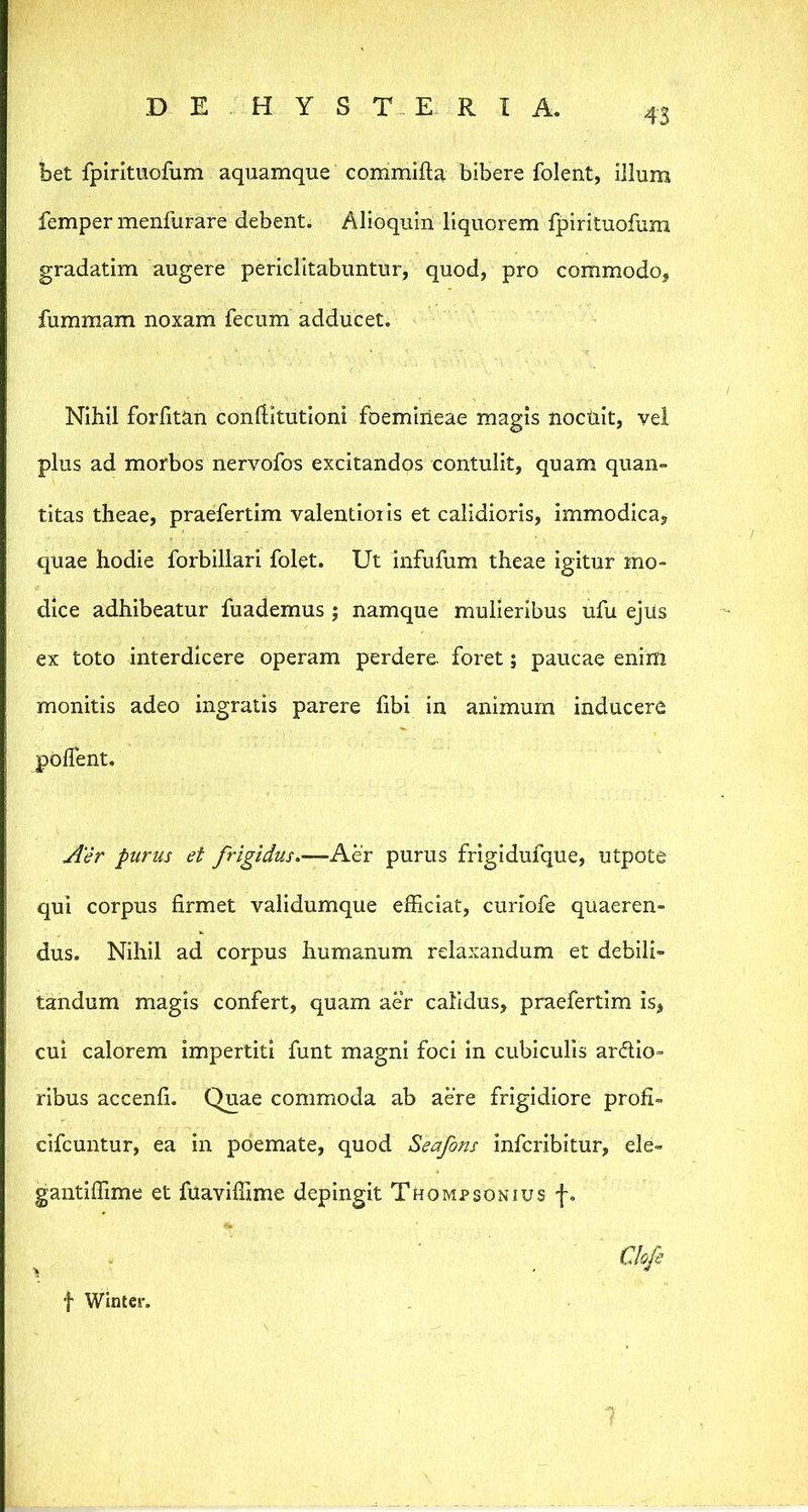 43 bet fpintiiofum aquamque commifta bibere folent, illum femper menfurare debent. Alioquin liquorem fplrituofum gradatim augere periclitabuntur, quod, pro commodo, fumraam noxam fecum adducet. Nihil forfitan conditutioni foemiiieae magis noctilt, vel plus ad morbos nervofos excitandos contulit, quam quan- titas theae, praefertim valentioiis et calidioris, immodica, quae hodie forbillari folet. Ut infufum theae igitur mo- dice adhibeatur fuademus; namque mulieribus ufu ejus ex toto interdicere operam perdere, foret; paucae enim monitis adeo ingratis parere fibi in animum inducere polTent. Aer purus et frigidus,—Kex purus frigldufque, utpote qui corpus firmet validumque efficiat, curiofe quaeren- dus. Nihil ad corpus humanum relaxandum et debili- tandum magis confert, quam aer calidus, praefertim is, cui calorem impertiti funt magni foci in cubiculis ardio- ribus accenfi. Quae commoda ab aere frigidiore profi- cifcuntur, ea in poemate, quod Seafons infcribitur, ele- gantiffime et fuavlffime depingit Thompsonius f. Clofi f Winter.