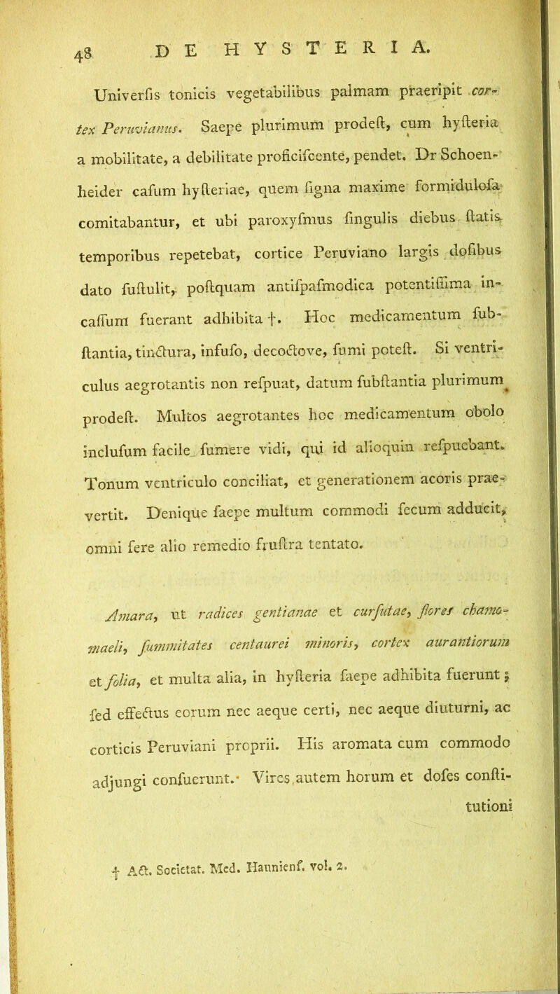 Univerfis tonicis vegetabilibus palmam praeripit .cor- tex Peruvianus. Saepe plurimum prodeft, cum hyfteria a mobilitate, a debilitate proficifcente, pendet. Dr Schoen- heider cafum hyderiae, quem figna maxime formidulofa^ comitabantur, et ubi paroxyfmus fingulis diebus ftatis, temporibus repetebat, cortice Peruviano largis dofibus dato fuftulit,- poftquam antifpafmodica potentifiima In- calTum fuerant adhibita f. Hoc medicamentum fub- flantia, tindlura, infufo, decoiftove, fumi potell. Si ventri- culus aegrotantis non refpuat, datum fubftantia plurimum^ prodefl. Multos aegrotantes hoc medicamentum obolo inclufum facile, fumere vidi, qui id alioquin refpuebant. Tonum ventriculo conciliat, et generationem acoris prae-? vertit. Denique faepe multum commodi fecum adducit, omni fere alio remedio fvuflra tentato. J?jiara, ut radices gentianae et curfutae, fioref cha?no- inaeliy fummifates centaurei minoris^ cortex aurafttiorum et foliay et multa alia, in hyfteria faepe adhibita fuerunt 5 fed efferius eorum nec aeque certi, nec aeque diuturni, ac corticis Peruviani proprii. His aromata cum commodo adjungi confucrunt.- Vires,autem horum et dofes confti- tutioni