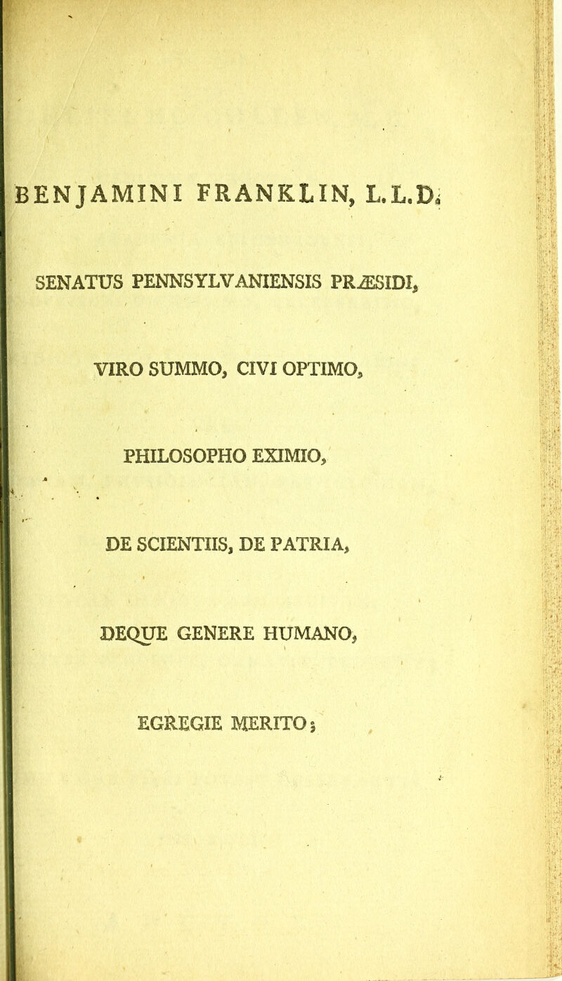 BENJAMINI FRANKLIN, L.L.D SENATUS PENNSYLVANIENSIS PR^SIDI, VIRO SUMMO, CIVI OPTIMO, PHILOSOPHO EXIMIO, DE SCIENTIIS, DE PATRIA, DEQUE GENERE HUMANO, EGREGIE MERITO I