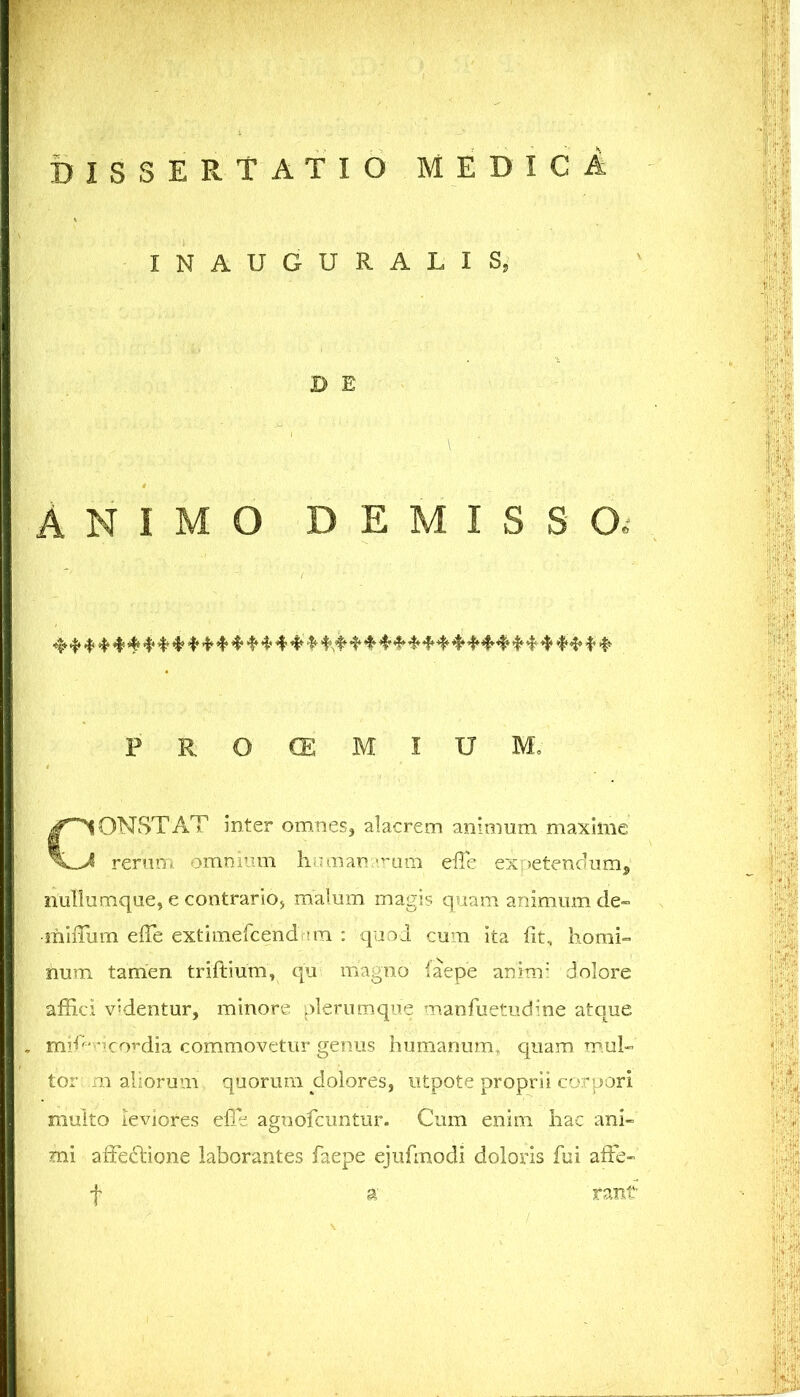 INAUGURALIS, D E ANIMO DEMISSO.- P R O CE M I U M. CONSTAT inter omnes, alacrem animum maxime rerum omnmm Immaniumm efle exoetendumj nullumqiie, e contrario, malum magis quam animum de- •miiTum effe extimercend un : quo i cum ita fit, homi» num tamen triftium, qu magno iaepe anim’ dolore affici videntur, minore plerumque manfuetudine atque mili‘'-Kordia commovetur genus humanum, quam mul- tor m aliorum quorum dolores, ntpote proprii corpori multo leviores effie agnofcuntur. Cum enim hac ani- mi affedlione laborantes faepe ejiffinodi doloris fui affe- t rant