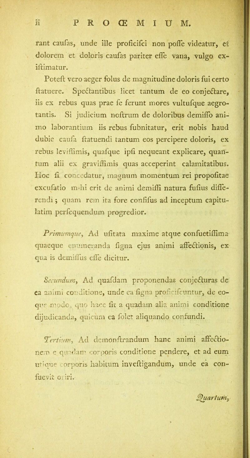 rant caufas, unde ille proficifci non pofle videatur, et dolorem et doloris caufas pariter elTe vana, vulgo cx- iltimatur. Poteft vero aeger folus de magnitudine doloris fui certo ftatuere. Spectantibus licet tantum de eo conjeftare, iis ex rebus quas prae fe ferunt mores vultufque aegro- tantis. Si judicium noflrum de doloribus demilTo ani- mo laborantium iis rebus fubnitatur, erit nobis haud dubie caufa ftatuendi tantum eos percipere doloris, ex rebus Icviffimis, quafque ipfi nequeant explicare, quan- tum alii ex graviflimis quas acceperint calamitatibus. Hoc ii concedatur, magnum momentum rei propoiitae excufatio m-hi erit de animi demiili natura fuiius diiTe-* rendi; quam rem ita fore confifus ad inceptum capitu- latim perfequendum progredior. Prlminnquey Ad uiitata maxime atque confue-tiilima quaeque euuineianda figna ejus animi aifeCtionis, ex qua is demiffus elfe dicitur. Secmidum^ Ad quafdam proponendas conjeCluras dc ea animi conditione, unde ea iigna proficifciintur, de eo- quf /mode, quo haec iii; a quadam alir. animi conditione dijudicanda, quicum ea folet aliquando confundi. Tertiuip^ Ad demonfirandum hanc animi afFeCtio- nem e qu''(bm corporis conditione pendere, et ad euni mkiue / orporis habitum inveftigandum, unde ea con- fuevit Oi iri. Quartum.