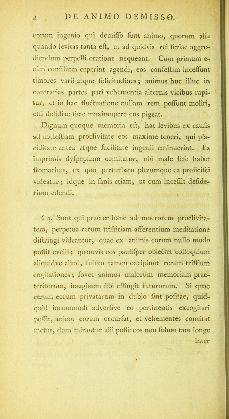 eorum ingenio qui demiffo funt animo, quorum ali^ quando levitas tanta eft, ut ad quidvis rei feriae aggre- diendum perpelli oratione nequeant. Cum primum e- nim coiililiuiii ceperint agendi, eos confeftim inceffunt timores varii atque folicitudines; animus huc illuc in contrarias partes pari vehementia alternis vicibus rapi- tur, et in hac fluctuatione nullam rem poflhnt moliri, etli delidiae fuae maximopere eos pigeat. Dignum quoque memoria efl:, hac levibus ex caufls ad mcleftiam proclivitate eos maxime teneri, qui pla- ciditate antea atque facilitate ingenii eminuerint. Ea imprimis dyfpepfiam comitatur, ubi male fefe habet ftomachus, ex quo perturbato plerumque ea proficifci videatur *, idque in fanis etiam, ut cum inceflit defide- rium edendi. § 4. Sunt qui praeter hanc ad moerorem proclivita- tem, perpetua rerum triftitiam afferentium meditatione diffringi videantur, quae ex animis eorum nullo modo pofiit evelli; quamvis eos paulifper obleCfet colloquium aliquidve aliud, fubito tamen excipiunt rerum triflium cogitationes j fovet animus malorum memoriam prae- teritorum, imaginem fibi effingit futurorum. Si quae rerum eorum privatarum in dubio fint politae, quid- quid incommodi adverfive eo pertinentis excogitari poflit, animo eorum occurfat, et vehementes concitat metus, dum mirantur alii poffe eos non folum tam longe inter