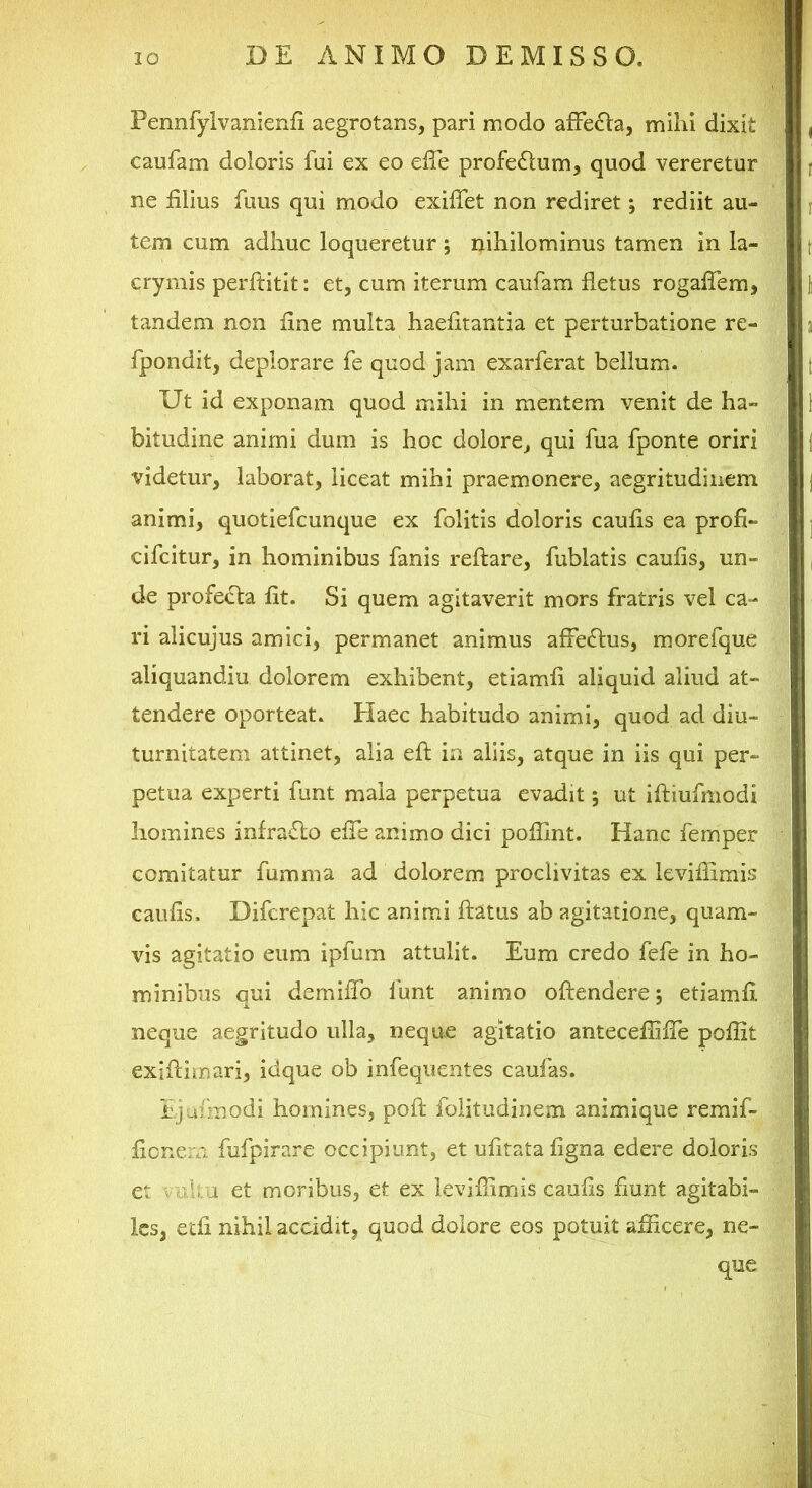 Pennfylvanienfi aegrotans, pari modo afFe6la, milii dixit caufam doloris fui ex eo elTe profedlum, quod vereretur ne filius fuus qui modo exifiet non rediret; rediit au- tem cum adhuc loqueretur ; nihilominus tamen in la- crymis perftitit: et, cum iterum caufam fletus rogalTem, tandem non fine multa haefitantia et perturbatione re- fpondit, deplorare fe quod jam exarferat bellum. Ut id exponam quod mihi in mentem venit de ha- bitudine animi dum is hoc dolore, qui fua fponte oriri videtur, laborat, liceat mihi praemonere, aegritudinem animi, quotiefcunque ex folitis doloris caufis ea profi- cifcitur, in hominibus fanis reflare, fublatis caufis, un- de profecta fit. Si quem agitaverit mors fratris vel ca- ri alicujus amici, permanet animus affectus, morefque aliquandiu dolorem exhibent, etiamfi aliquid aliud at- tendere oporteat. Elaee habitudo animi, quod ad diu- turnitatem attinet, alia efl in aliis, atque in iis qui per- petua experti funt mala perpetua evadit; ut ifliufmodi homines infraflo efle animo dici poflint. Hanc femper comitatur fumma ad dolorem proclivitas ex leviflimis caufis. Diferepat hic animi flatus ab agitatione, quam- vis agitatio eum ipfum attulit. Eum credo fefe in ho- minibus qui demiflb funt animo oflendere; etiamfi neque aegritudo ulla, neque agitatio anteceflifle poflit exiftimari, idque ob infequentes cauias. Ejafmodi homines, poft folitudinem animique remif- fienern fufpirare occipiunt, et ufitata figna edere doloris et V d:iu et moribus, et ex leviflimis caufis fiunt agitabi- les, etfi nihil accidit, quod dolore eos potuit aflicere, ne- que