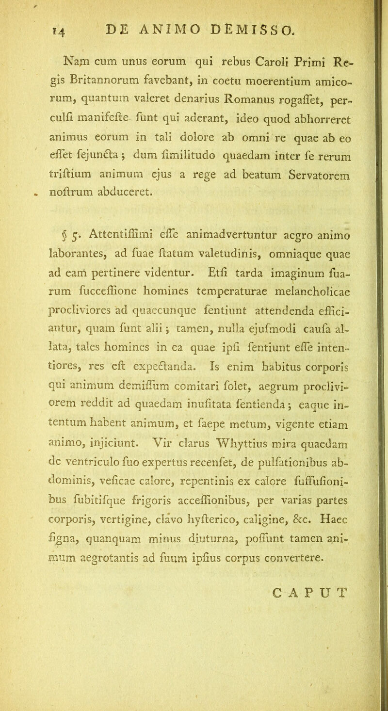 Najn cum unus eorum qui rebus Caroli Primi Re- gis Britannorum favebant, in coetu moerentium amico- rum, quantum valeret denarius Romanus rogalTet, per- culfi manifefte funt qui aderant, ideo quod abhorreret animus eorum in tali dolore ab omni re quae ab eo effet fejundta; dum iimilitudo quaedam inter fe rerum triftium animum ejus a rege ad beatum Servatorem • noftrum abduceret. § Attentiffimi effe animadvertuntur aegro animo laborantes, ad fuae flatum valetudinis, omniaque quae ad eam pertinere videntur. Etfi tarda imaginum fua- rum fucceffione homines temperaturae melancholicae procliviores ad quaecunque fentiunt attendenda effici- antur, quam funt alii j tamen, nulla ejufniodi caufa al- lata, tales homines in ea quae ipli fentiunt effe inten- tiores, res eft expeflanda. Is enim habitus corporis qui animum demiffiim comitari folet, aegrum proclivi- orem reddit ad quaedam inufitata fentienda; eaque in- tentum habent animum, et faepe metum, vigente etiam animo, injiciunt. Vir clarus Whyttius mira quaedam de ventriculo fuo expertus recenfet, de puifationibus ab- dominis, veficae calore, repentinis ex calore fuffufioni- bus fubitifque frigoris acceffionibus, per varias partes corporis, vertigine, clavo hyfterico, caligine, &c. Haec ligna, quanquam minus diuturna, poffimt tamen ani- mum aegrotantis ad fuum iplius corpus convertere. C A P U T