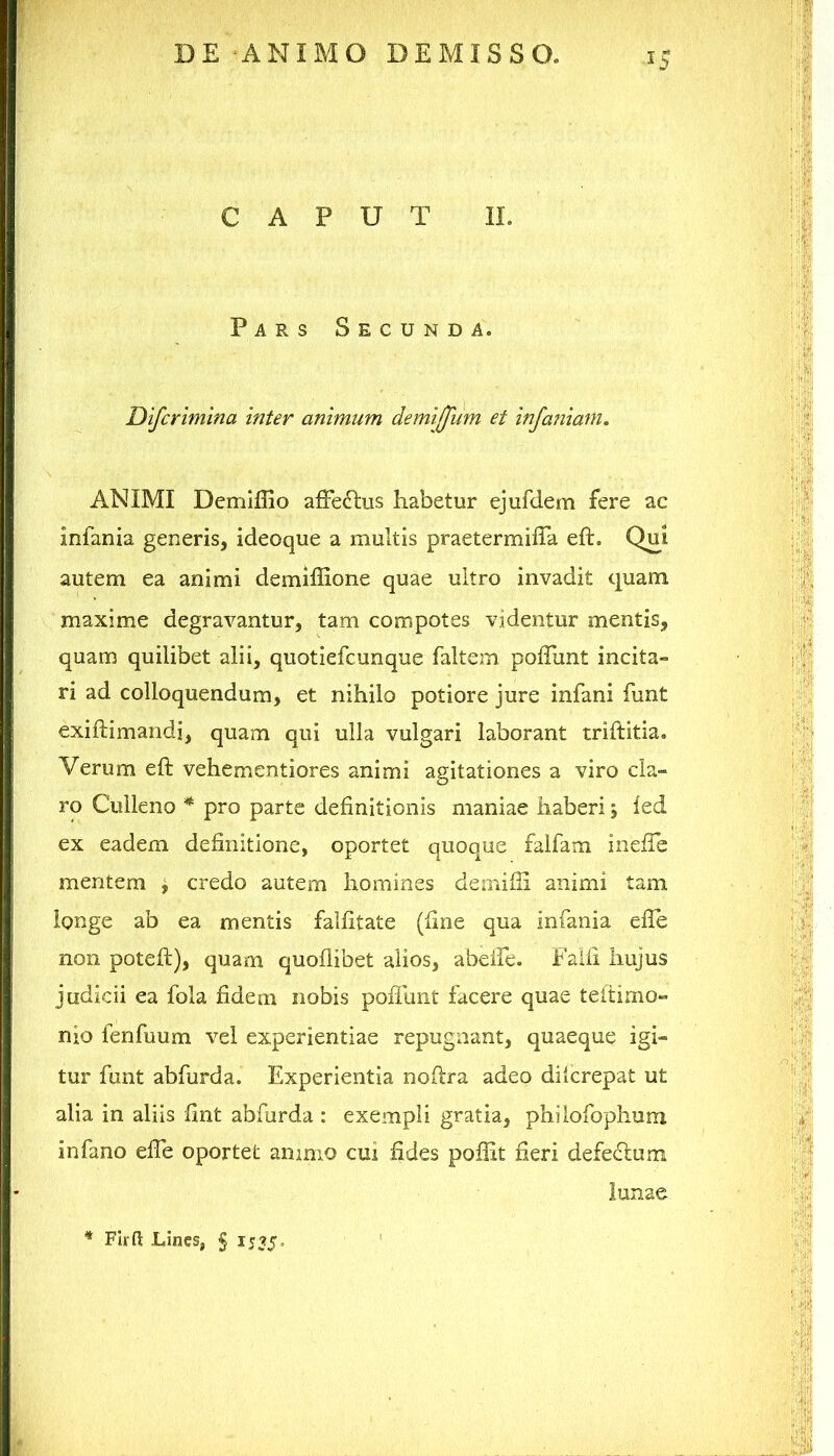 ^5 CAPUT II. Pars Secunda. Difcrimina inter animum demiffum et infaniam. ANIMI Demiffio afFedlus habetur ejufdem fere ac infania generis, ideoque a multis praetermiffa eft. Qui autem ea animi demiffione quae ultro invadit quam maxime degravantur, tam compotes videntur mentis, quam quilibet alii, quotiefcunque faltem poffunt incita- ri ad colloquendum, et nihilo potiore jure infani funt exiflimandi, quam qui ulla vulgari laborant triftitia. Verum eft vehementiores animi agitationes a viro cla- ro Culleno * pro parte definitionis maniae haberi; ied ex eadem definitione, oportet quoque falfam inefih mentem ^ credo autem homines demifli animi tam longe ab ea mentis falfitate (fine qua infania efle non poteft), quam quoflibet alios, abeire. Faifi hujus judicii ea fola fidem nobis pofllint facere quae teitimo- nio lenfuum vel experientiae repugnant, quaeque igi- tur funt abfurda. Experientia noftra adeo diicrepat ut alia in aliis fint abfurda : exempli gratia, philofophum in fano elTe oportet animo cui fides poffit fieri defeflum lunae I ' ■:(< :il| Hii FIrft Lines, § 1535 =