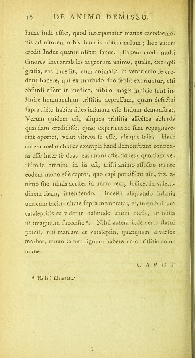 lunae inde effici, quod interponatur manus cacodaemo- nis ad nitorem orbis lunaris obfcurandum; hoc autem' credit Indus quantumlibet fanus. Eodem modo multi timores inenarrabiles aegrorum animo, qualis, exempli gratia, eos inceffit, cum animalia in ventriculo fe cre- dunt habere, qui ex morbido fuo fenfu exoriuntur, etfi abfurdi effient in medico, nihilo magis indicio funt in- fanire homunculum triftitia depreffium, quam defe(fl:ui fupra di£lo habita fides infanum effie Indum demonftrat. Verum quidem eft, aliquos trillitia affedlos abfurda quaedam credidiffie, quae experientiae ffiae repugnave» rint oportet, velut vitreos fe effie, aliaque talia. Haec autem melancholiae exempla haud demonftrant connex- as effie inter fe duas eas animi affectiones j quoniam ve- rilimile omnino in iis eft, trifti animo affectos mente’ eodem modo effie captos, quo capi potuiffent alii, viz. a* nimo fuo nimis acriter in unam rem, fcilicet in valetu- dinem fuam, intendendo. Inceffit aliquando in fanis una cum taciturnitate fupra memorata ; et, in quibalaam catalepticis ea videtur habitudo animi inefle, ut nulla ftt imaginum fucceffio *, Nihil autem inde certo ftatiu poteft, nift maniam et catalepftn, quanquam diverfos morbos, unum tamen lignum habere ciim triftitia com- mune. C A P IT T ^ Halleri Elementa/