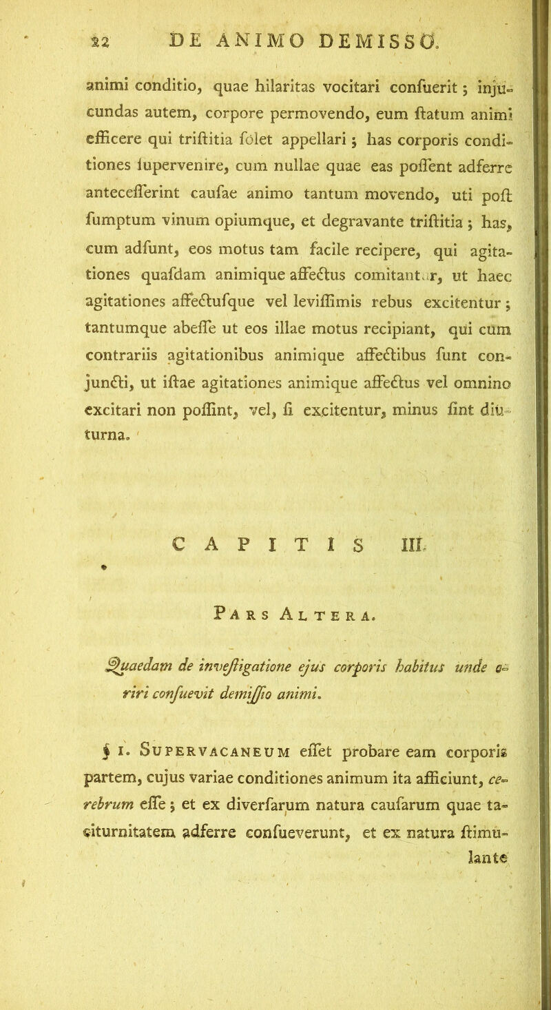 animi conditio, quae hilaritas vocitari conftierit; injt!« eundas autem, corpore permovendo, eum ftatum animi efficere qui triftitia folet appellari 5 has corporis condh tiones lupervenire, cum nullae quae eas poffent adferre anteceffierint caufae animo tantum movendo, uti poft fumptum vinum opiumque, et degravante triftitia ; has, cum adfunt, eos motus tam facile recipere, qui agita- tiones quafdam animique afie£lus comitant <r, ut haec agitationes aftedlufque vel leviffimis rebus excitentur; tantumque abefte ut eos illae motus recipiant, qiii cum contrariis agitationibus animi que affectibus funt con- junCti, ut iftae agitationes animique affeCtus vel omnino excitari non poffint, vel, ft excitentur, minus fint diu- turna, ' CAPITIS IIL Pars Altera. Quaedam de invejligatione ejus corporis habitus unde 0^ riri confuevit demijfio animi, j I. Supervacaneum eiTet probare eam corporis partem, cujus variae conditiones animum ita afficiunt, ce^ rehrum effe 5 et ex diverfarum natura caufarum quae ta* citurnitatem adferre confueverunt, et ex natura ftimu- lante