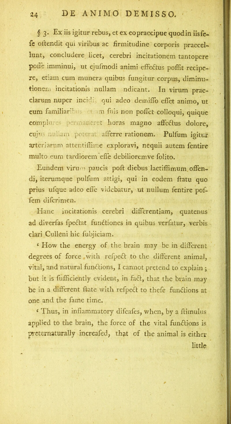 § 3- Ex iis igitur rebus, et ex eo praecipue quod in iisfe- fe oftendit qui viribus ac firmitudine corporis praecel- lunt, concludere licet, cerebri incitationem tantopere poiie imminui, ut ejufmodi animi efFedlus poffit recipe- re, etiam cum munera quibus fungitur corpus, diminu» tionenj incitationis nullam ndicant. In virum prae- clarum nuper inci^‘ qui adeo demifib efiet animo, ut cum familiar^ i m fnis non pofiet colloqui, quique compin ^ pe; iaancret lioras magno affe61us dolore, cuj'i - r/allam poteraa afferre rationem. Pulfum igitur arteriarum attentiffime exploravi, nequii autem fentire multo eum tardiorem efle debilioremve folito. Eundem viru< » paucis poft diebus laetifiimum offen- di, iterumque pulfum attigi, qui in eodem flatu quo prius ufque adeo effe videbatur, ut nullum fentire pof- Tem diferimen. Hanc incitationis cerebri differentiam, quatenus ad diverfas fpectat functiones in quibus verfatur, verbis clari Culleni hic fubjiciam. ‘ How the energy of tlie brain may be in different degrees of force with refpe(Sl: to the different animal, vital, and natural fundtions, I cannot pretend to explain i but it is fufficiently evident, in fadl, tliat tlie brain may be in a different ftate with refpe£l to thefe fundlions at one and the fame time. ‘ Thus, in infiammatory difeafes, when, by a ftimulus applied to the brain, the force of the vital fundions is peternaturally increafed, that of the animal is either little