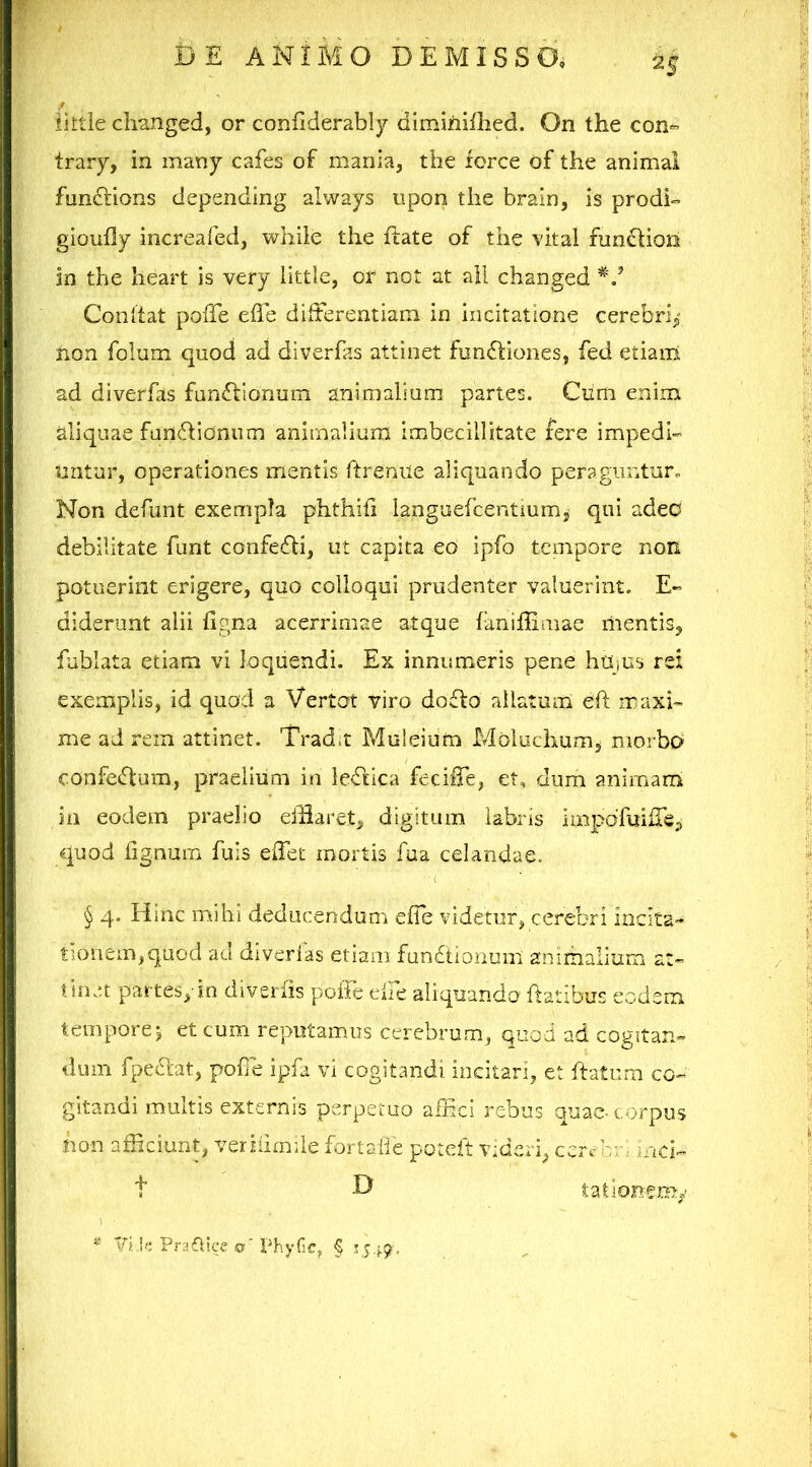 iittie changed, or coniiderably dimifiiflied. On the con*’ trary, in many cafes of mania, the torce of the animal fnnftions depending always upon the brain, is prodi- gioufly increafed, while the ftate of the vital fundtion in the heart is very little, or not at ali changed Conltat poffe elle differentiam in incitatione cerebri^- non folum quod ad diverfas attinet funbliones, fed etiam: ad diverfas fan£tionum animaliam partes. Cum enim aliquae fanfflionum animalium imbecillitate fere impedi- untur, operationes mentis ftreniie aliquando peraguntur. Non defunt exempla phthili languefcentium, qui adeo debilitate funt confedli, ut capita eo ipfo tempore non potuerint erigere, quo colloqui prudenter valuerint. E- diderunt alii figna acerrimae atque faniffimae mentis, fublata etiam vi loquendi. Ex innumeris pene hUjus rei exemplis, id quod a Vertot viro doflo allatum eft maxi- me ad rem attinet. Trad.t Muleium Moluchum, morbo c.onfeflum, praelium ia leflica feciffe, et, dum animam ia eodem praelio eifiarct, digitum labris impofuilTe, quod fignum fuis effet mortis fua celandae. § 4. Hinc mihi deducenduna effe videtur, cerebri i^cita- tio^em,quod ad diverfas etiam fundtionum animalium at- tinet partes, in diverfis poiTe dfe aliquando flatibus eodem tempore j et cum reputamus cerebrum, quod ad cogitan- dum fpedat, pofie ipfa vi cogitandi incitari, et ftatum co- gitandi multis externis perpetuo affici rebus quao corpus non afficiunt, veriiimile forlalie potclt videri, corcc/o md- t D ^ ViU; PrafVice o' Phyfir, § Cvi-9' lationem/