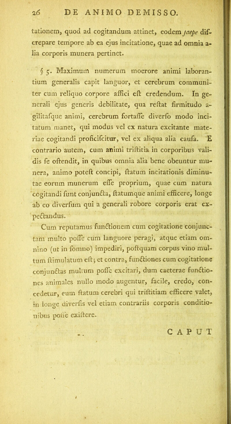 lationem, qnod ad cogitandum attinet, eodem jaepe dif^ crepare tempore ab ea ejus incitatione, quae ad omnia a- iia corporis munera pertinet. § 1;. Maximum numerum moerore animi laboran- tium generalis capit languor, et cerebrum communi- ter cum reliquo corpore afEci eft credendum. In ge- nerali ejus generis debilitate, qua reftat firmitudo a- gilitafque animi, cerebrum fortafie diverfo modo inci- tatum unanet, qui modus vel ex natura excitante mate- riae cogitandi proficifcitur, vel ex aliqua alia caufa. E contrario autem, cum animi triftitia in corporibus vali- dis fe oftendit, in quibus omnia alia bene obeuntur mu- nera, animo poteft concipi, ftatum incitationis diminu- tae eorum munerum efie proprium, quae cum natura cogitandi funt conjun£ta, ftatumque animi efficere, longe ab eo cliverfurn qui a generali robore corporis erat ex- pedfandus. Cum reputamus fim^lionem cum cogitatione conjunc- tam multo pOiTe cum languore peragi, atque etiam om- nino (ut in fomno) impediri, poftquam corpus vino mul- tum flimulatum efi: j et contra, fundliones cum cogitatione conjun£las multum pofTe excitari, dum caeterae fun<5lio- nes animales nullo modo augentur, facile, credo, con- cedetur, eum ftatum cerebri qui triftitiam efficere valet, in longe diverfis vel etiam contrariis corporis conditio- nibus poiie exiftere. G A P U T