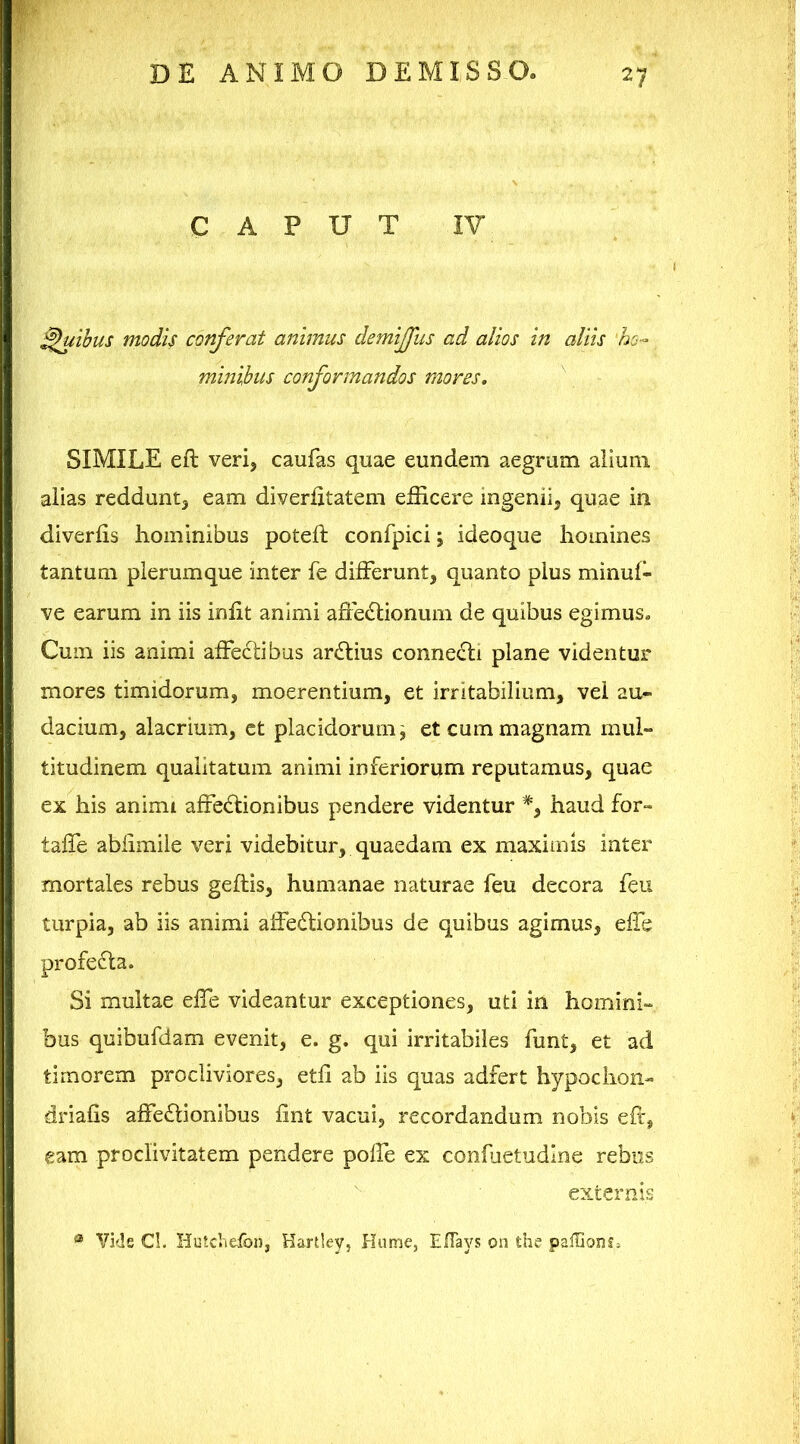 CAPUT IV Quibus modis conferat animus demijfus ad alios in aliis ho- minibus conformandos mores. SIMILE eft verij caufas quae eundem aegrum alium alias redduntj eam diverlitatem efficere ingenii, quae in diverlis hominibus poteft confpici; ideoque homines tantum plerumque inter fe differunt, quanto pius minuf- ve earum in iis iniit animi affectionum de quibus egimus. Cum iis animi affeCtibus arCtius connecti plane videntur mores timidorum, moerentium, et irritabilium, vel au- dacium, alacrium, ct placidorum ^ et cum magnam mul- titudinem qualitatum animi inferiorum reputamus, quae ex his animi affeCtionibus pendere videntur % haud for- taffe abiimiie veri videbitur, quaedam ex maximis inter mortales rebus geltis, humanae naturae feu decora feu turpia, ab iis animi affeCtionibus de quibus agimus, effe profeCta. Si multae effe videantur exceptiones, uti in homini- bus quibufdam evenit, e. g. qui irritabiles funt, et ad timorem procliviores, eth ab iis quas adfert hypochon- driafis affeCtionibus iint vacui, recordandum nobis efc, eam proclivitatem pendere poffe ex confuetudlne rebus externis ® Vi<ls CL HutchefoDj Hartlev, Hume, EITays on the pafGonfj