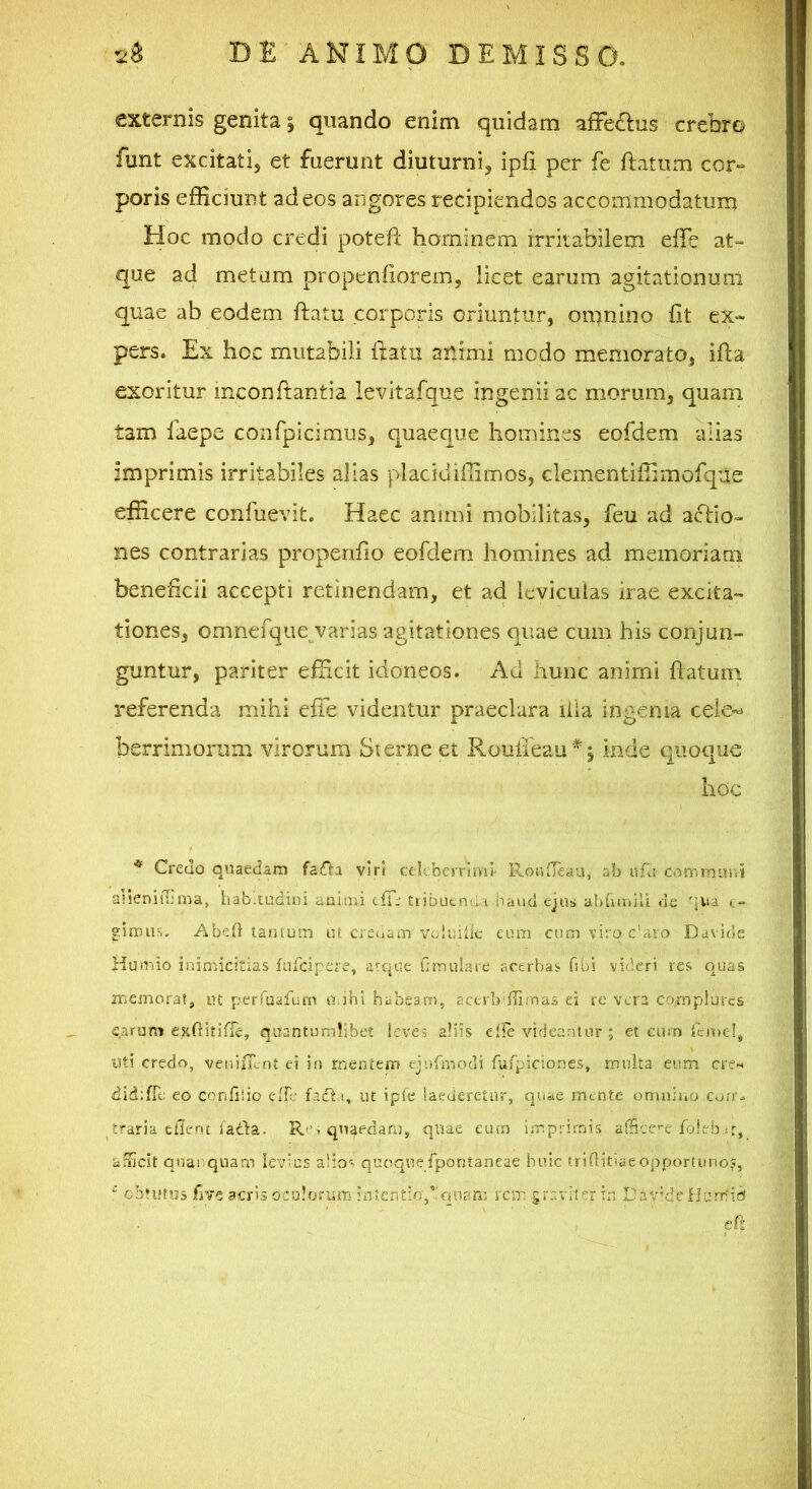 externis genita | quando enim quidam afFe£lus crebro funt excitati, et fuerunt diuturni, ipfi per fe ftatum cor- poris efficiunt ad eos angores recipiendos accommodatum Hoc modo credi potefl hominem irritabilem effe at- que ad metam propenfiorem, licet earum agitationum quae ab eodem flatu corporis oriuntur, omnino fit ex- pers. Ex hoc mutabili ftatu andmi modo memorato, ifta exoritur mconflantia levltafque ingenii ac morum, quam tam laepe conrpicimus, quaeque homines eofdem alias imprimis irritabiles alias pladdiffimos, dementiffimofque efficere confuevit. Haec animi mobilitas, feu ad actio- nes contrarias propenfio eofdem homines ad memoriam beneficii accepti retinendam, et ad leviculas irae excita- tiones, omnefque^varias agitationes quae cum his conjun- guntur, pariter efficit idoneos. Ad hunc animi flatum referenda mihi efie videntur praeclara lila ingenia cele-^ berrimorum virorum Sierne et Rouffeau* j inde quoque hoc * Credo qnaedam fa£Va viri celeberrimi- RonlTeau, ab uCj commurii aHeniffima, hab'.tt5dii)i animi cfTr tribuenda iiaud ejus ahGmili cie 'ina c- eiimus. Abed tantum ut creoam voluilic eum cum viro c’aro Davide Humio inimicitias fufeipere, atque fanuiare acerbas fibi videri res quas memorat, ut perTualum aahi habeam, accrbiffirnas ei re vera complures earum eKftitifTc, quantumlibet leves aliis elle videantur ; et cum fentel, I3ti credo, veiiiiTcnt ei in mentem ejufmodi furpiciones, multa eum cr?~. did;flc eo confisio ciL: facti, ut ipfe laederetur, quae mcntc onuiino con'- traria cfiertt facta. Re , quaedam, quae eum imprimis afficc’-e foieb it, afficit qnai quam Iev'us alio'. quoquefporitaneae huic trinitiaeopportuno,?,  cbuifus five acris oculorum intentio,quam rcir. graviter in Dav’deHumid eft