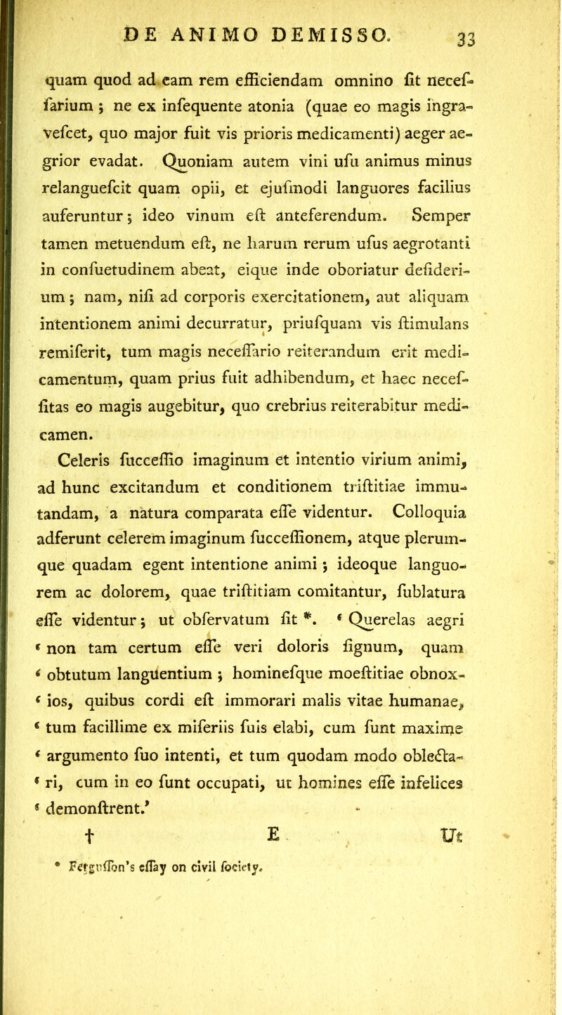 quam quod ad cam rem efficiendam omnino fit necefi* farium ; ne ex infequente atonia (quae eo magis ingra« vefcet, quo major fuit vis prioris medicamenti) aeger ae- grior evadat. Quoniam autem vini ufu animus minus relanguefcit quam opii, et ejufmodi languores facilius auferuntur; ideo vinum eft anteferendum. Semper tamen metuendum eft, ne harum rerum ufus aegrotanti in confuetudinem abeat, eique inde oboriatur defideri- um; nam, nifi ad corporis exercitationem, aut aliquam intentionem animi decurratur, priufquam vis ftimulans remiferit, tum magis neceftario reiterandum erit medi- camentum, quam prius fuit adhibendum, et haec neceft fitas eo magis augebitur, quo crebrius reiterabitur medi- camen. Celeris fucceflio imaginum et intentio virium animi, ad hunc excitandum et conditionem triftitiae immu- tandam, a natura comparata efie videntur. Colloquia adferunt celerem imaginum fucceflionem, atque plerum- que quadam egent intentione animi; ideoque languo- rem ac dolorem, quae triftitiam comitantur, fublatura efie videntur; ut obfervatum fit ‘ Querelas aegri « non tam certum efie veri doloris fignum, quam ^ obtutum languentium ; hominefque moeftitiae obnox- ‘ ios, quibus cordi eft immorari malis vitae humanae, ‘ tum facillime ex miferiis fuis elabi, cum funt maxirue * argumento fuo intenti, et tum quodam modo oble6la- ♦ ri, cum in eo funt occupati, ut homines efie infelices « dcmonftrent.* t E V m * Fef£n(ron’s cflay on clvil fociety*