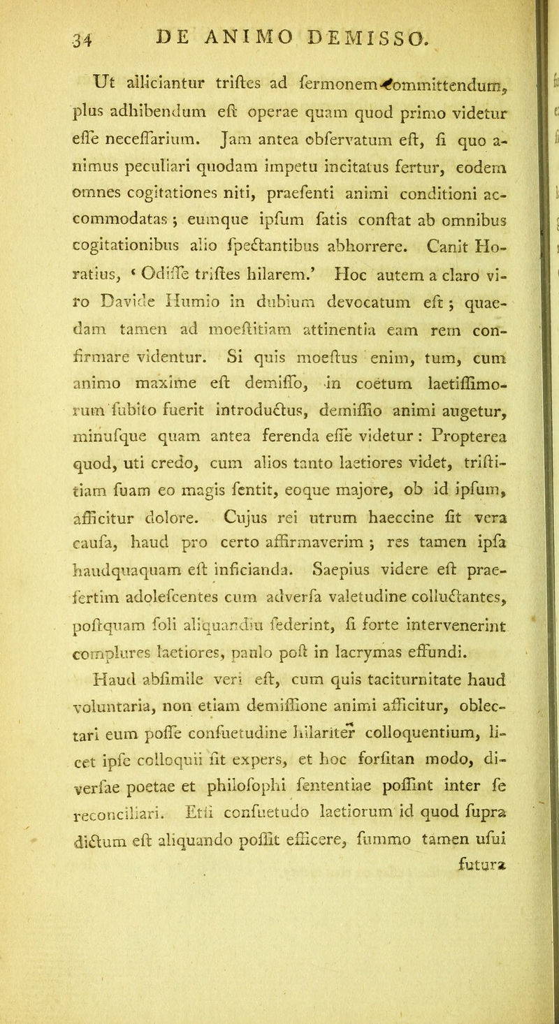 Ut allidantur triftes ad fermonem>^ommittendum> plus adhibendum eft operae quam quod primo videtur elle neceffarium. Jam antea obfervatum eft, ft quo a- nimus peculiari quodam impetu incitatus fertur, eodem omnes cogitationes niti, praefenti animi conditioni ac- commodatas ; eumque ipfum fatis conftat ab omnibus cogitationibus alio fpedantibus abhorrere. Canit Ho- ratius, ‘ Odiffe triftes hilarem.’ Hoc autem a claro vi- ro Davide Humio in dubium devocatum eft; quae- dam tamen ad moeftitiam attinentia eam rem con- firmare videntur. Si quis moeftus enim, tum, cum animo maxime eft demiftb, -in coetum laetiflimo- rum fubito fuerit introductus, derniftlo animi augetur, minufque quam antea ferenda efte videtur: Propterea quod, uti credo, cum alios tanto laetiores videt, trifti- tiam fuam eo magis fcntit, eoque rhajore, ob id ipfum, afficitur dolore. Cujus rei utrum haeccine fit vera caufa, haud pro certo affirmaverim •, res tamen ipfa haudquaqiiam eft inficianda. Saepius videre eft prae- fertim adolefcentes cum adverfa valetudine colluffantes, poftquam. foli aliquandiu federint, fi forte intervenerint complures laetiores, paulo poft in lacrymas effundi. Haud abfimile veri eft, cum quis taciturnitate haud voluntaria, non etiam demiflione animi afficitur, oblec- tari eum poffe confuetudine liilariter colloquentium, li- cet ipfc colloquii fit expers, et hoc forfitan modo, di- verfae poetae et philofophi fententiae poffint inter fe reconciliari. Etii confuetudo laetiorum id quod fupra didlum eft aliquando pofiit efficere, fiimmo tamen ufui futura.