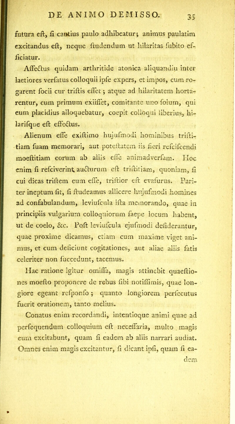 futtira elt, fi cautius paulo adhibeatur; animus paulatim excitandus eft^ neque ftudendum ut hilaritas fubito ef- ficiatur. AfFe£tus quidam arthritide atonica aliquandiu inter laetiores verfatus colloquii ipfe expers, et impos, cum ro- garent focii cur triftis effet; atque ad hilaritatem horta- rentur, cum primum exiifTet, comitante uno folum, qui eum placidius alloquebatur, coepit colloqui liberius, hi- larifque eft efferius. Alienum elTe exiftimo hujufmodi hominibus triiH- tiam fuam memorari, aut poteilatem iis heri refcifcendi moeftitiam eorum ab aliis effe animadverfam. IIoc enim fi refciverint au£l'urum eft triftitiam, quoniam, fl cui dicas triftem eum efte, triftior eft evafurus. Pari- ter ineptum fit, fi ftudeamus allicere hujufmodi homines ad confabulandum, leviufcula ifta mciiiorando, quae in principiis vulgarium colloquiorum faepe locum habent, ut de coelo, &c. Poft leviufcula ejufmodi defiderantur, quae proxime dicamus, etiam cum maxime viget ani- mus, et cum deficiunt cogitationes, aut aliae aliis fatis celeriter non fuccedunt, tacemus. Hac ratione igitur omifta, magis attinebit quaeftio- nes moefto proponere de rebus libi notiffimis, quae lon- giore egeant refponfo ; quanto longiorem perfecutus fuerit orationem, tanto melius. Conatus enim recordandi, intentioque animi quae ad perfequendum colloquium eft neceftaria, multo , magis eum excitabunt, quam fi eadem ab aliis narrari audiat. Omnes enim magis excitantur, ft dicant ipfi, quam fi ea- dem