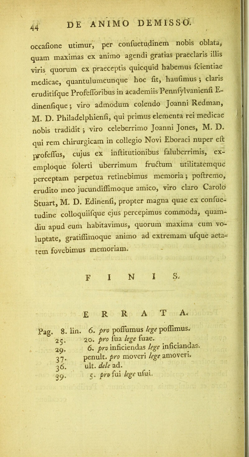 occafione utimur, per confuetu^dinem nobis oblata, quam maximas ex animo agendi gratias praeclaris illis viris quorum ex praeceptis quicquid habemus fcientiae medicae, quantulumcunque hoc fit, haufimus *, claris eruditifque Profefibribus in academiis Pennfylvanienfi E- dinenfique 5 viro admodum colendo Joanni Redman, M. D. Philadelphienfi, qui primus elementa rei medicae nobis tradidit *, viro celeberrimo Joanni Jones, M. D. qui rem chirurgicam in collegio Novi Eboraci nuper eft profeflus, cujus ex inftitutionibus faluberrimis, ex- emploque folerti uberrimum fruftum utilitatemque perceptam perpetua retinebimus memoria; poftremo, erudito meo jucundiflimoque amico, viro claro Carolo Stuart, M. D. Edinenfi, propter magna quae ex confue- tudine colloquiifque ejus percepimus commoda, quam- diu apud eum habitavimus, quorum maxima cum vo- luptate, gratilfimoque animo ad extremam ufque aeta= tetn fovebimus memoriam^ finis. errata- Pag. 8. lin, 25. 29. 37- 36. •39* 6. pro poflumus lege poflimus. 20. pro fua lege fuae. 6^ pro inficiendas lege inficiandas-. penult. pro moveri lege amoveri. ult. dele ad. 5. profui legevSm^