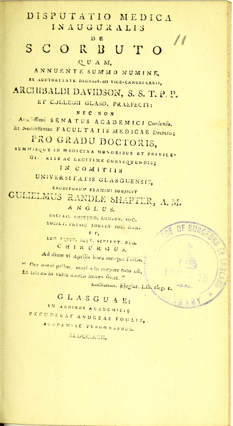 I N AUGJiULIS S C O R B U T O <Or A M, annuente sum m o n u m i n e, IX AUCTORI XAJ e DiGNiSS.Ml V iCE-C A N CE L, L A R i J, ARCimULBI DAVIDSON, S. S. T. p. P lii CjLLLGIi GLA5G. PRAEFECTI: NEC NON Ar.„ v,fr,nn SENATUS ACADEMICI ComWu, *■' i'°“,'<toae F A C U i. T A r I S M E D I C A E Dccrcto; PRO GRADU DOCTO R IS, mep.cin» Honor, jjus rt pr’v1L£. Gl’ ‘UI£4C IN G O Af I t I i s universi raris glasguenses, rr,r 7T,. „AT'T““0M uvujiutt.uj RANDLE SHaFTtp * N G L V S. Coi. t fc,o, cH■*& rr*' a » rp- ,-x. a-«.G. LO}y UiSOC. &OCJ£r. Pfcruf. LONLIN SOC. IiuiN. A. i vi» iE ° P <trZT- **i r- SE” r K ,V T. R £ o. C d i ii u R G ,(J Ad diem vi Ajfriiij Ihira Mlk. tc Ora nota* mlU,. • . • F ' ‘ !n corpore toto cft i-t cttiicu ifJ vujt . Uj 'u UUUtto ^hclCt ** buchaiun. Ejzgiur. Liti, eU*. r G L A S G U A E: ,N AEDI^S A C 4 DEi4|Cje ~  ,f 'U D E K A r ANDRIAS FOlfL A^'lDtM,AE TVrooRAl,Hus.