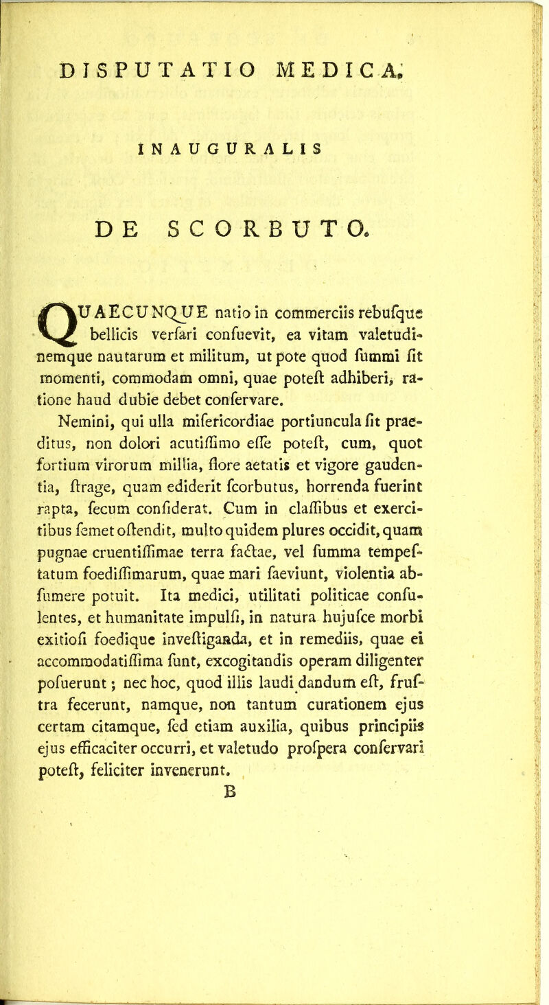 INAUGURALIS DE SCORBUTO. UAECUNQJJE natio in commerciis rebufqus bellicis verfari confuevit, ea vitam valetudi- nemque nautarum et militum, ut pote quod fummi fit momenti, commodam omni, quae poteft adhiberi, ra- tione haud dubie debet confervare. Nemini, qui ulla mifericordiae portiuncula fit prae- ditus, non dolori acutiffimo ede poteft, cum, quot fortium virorum millia, flore aetatis et vigore gauden- tia, ftrage, quam ediderit fcorbutus, horrenda fuerint rapta, fecum confiderat. Cum in claflibus et exerci- tibus femetoflendit, multo quidem plures occidit, quam pugnae cruentiflimae terra fadtae, vel fumma tempef- tatum foediflimarum, quae mari faeviunt, violentia ab- fumere potuit. Ita medici, utilitati politicae confu- lentes, et humanitate impulfl, in natura hujufce morbi exitiofi foedique invefligaada, et in remediis, quae ei accomraodatiffima funt, excogitandis operam diligenter pofuerunt; nec hoc, quod illis laudi dandum efl, fruf» tra fecerunt, namque, non tantum curationem ejus certam citamque, led etiam auxilia, quibus principiis ejus efficaciter occurri, et valetudo profpera confervari poteft, feliciter invenerunt. B